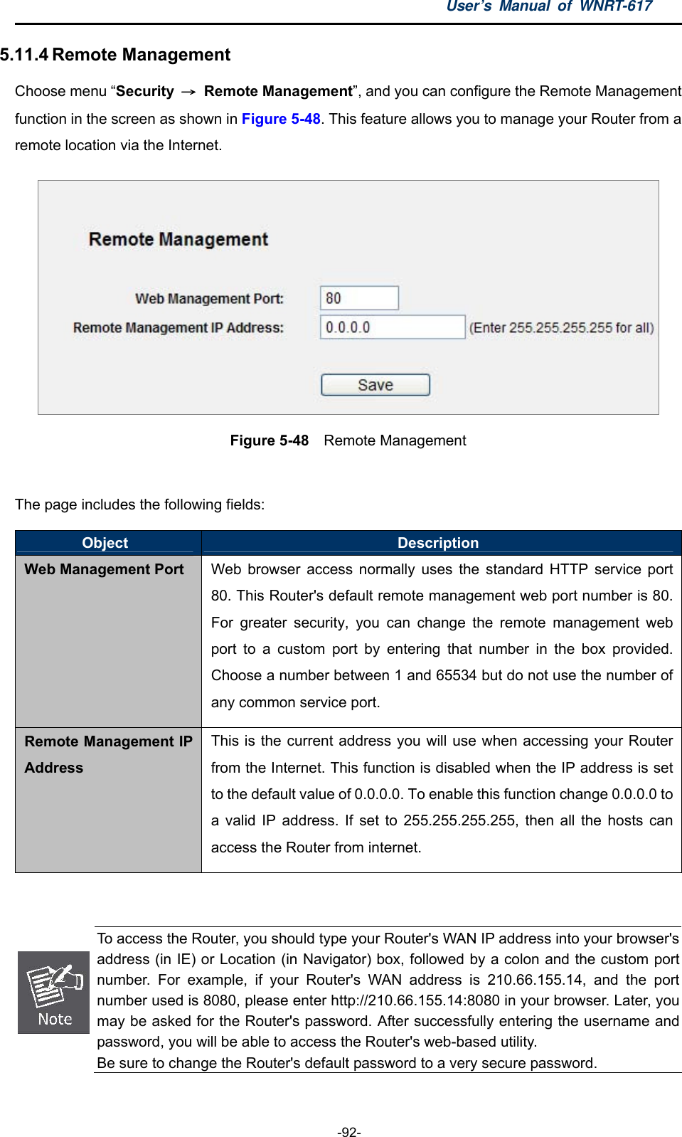 User’s Manual of WNRT-617  -92- 5.11.4 Remote Management Choose menu “Security  → Remote Management”, and you can configure the Remote Management function in the screen as shown in Figure 5-48. This feature allows you to manage your Router from a remote location via the Internet.  Figure 5-48  Remote Management  The page includes the following fields: Object  Description Web Management Port Web browser access normally uses the standard HTTP service port 80. This Router&apos;s default remote management web port number is 80. For greater security, you can change the remote management web port to a custom port by entering that number in the box provided. Choose a number between 1 and 65534 but do not use the number of any common service port. Remote Management IP Address This is the current address you will use when accessing your Router from the Internet. This function is disabled when the IP address is set to the default value of 0.0.0.0. To enable this function change 0.0.0.0 to a valid IP address. If set to 255.255.255.255, then all the hosts can access the Router from internet.    To access the Router, you should type your Router&apos;s WAN IP address into your browser&apos;s address (in IE) or Location (in Navigator) box, followed by a colon and the custom port number. For example, if your Router&apos;s WAN address is 210.66.155.14, and the port number used is 8080, please enter http://210.66.155.14:8080 in your browser. Later, youmay be asked for the Router&apos;s password. After successfully entering the username and password, you will be able to access the Router&apos;s web-based utility. Be sure to change the Router&apos;s default password to a very secure password. 