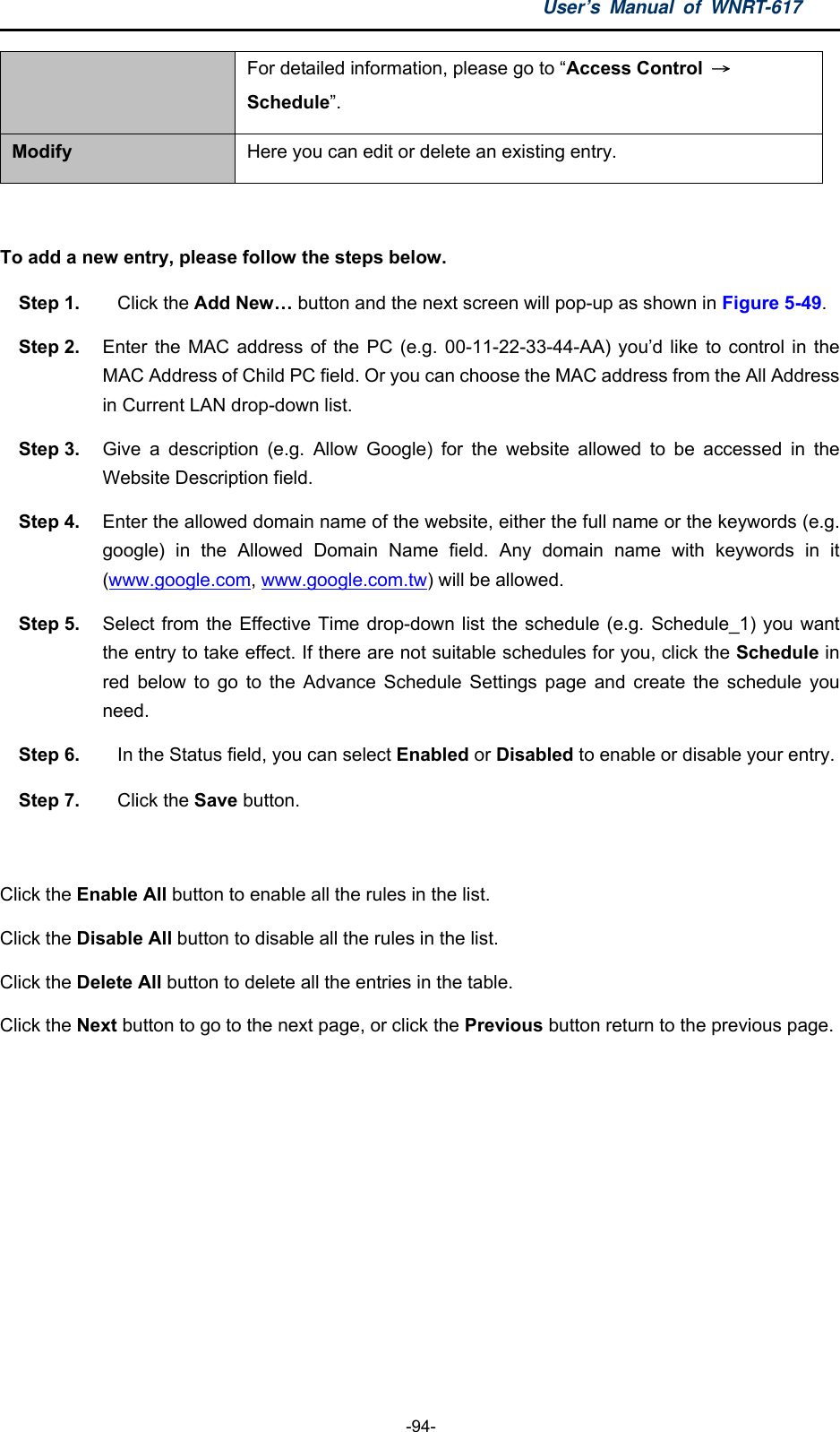 User’s Manual of WNRT-617  -94- For detailed information, please go to “Access Control  → Schedule”. Modify  Here you can edit or delete an existing entry.  To add a new entry, please follow the steps below. Step 1.  Click the Add New… button and the next screen will pop-up as shown in Figure 5-49. Step 2.  Enter the MAC address of the PC (e.g. 00-11-22-33-44-AA) you’d like to control in the MAC Address of Child PC field. Or you can choose the MAC address from the All Address in Current LAN drop-down list. Step 3.  Give a description (e.g. Allow Google) for the website allowed to be accessed in the Website Description field. Step 4.  Enter the allowed domain name of the website, either the full name or the keywords (e.g. google) in the Allowed Domain Name field. Any domain name with keywords in it (www.google.com, www.google.com.tw) will be allowed. Step 5.  Select from the Effective Time drop-down list the schedule (e.g. Schedule_1) you want the entry to take effect. If there are not suitable schedules for you, click the Schedule in red below to go to the Advance Schedule Settings page and create the schedule you need. Step 6.  In the Status field, you can select Enabled or Disabled to enable or disable your entry. Step 7.  Click the Save button.  Click the Enable All button to enable all the rules in the list. Click the Disable All button to disable all the rules in the list. Click the Delete All button to delete all the entries in the table. Click the Next button to go to the next page, or click the Previous button return to the previous page. 