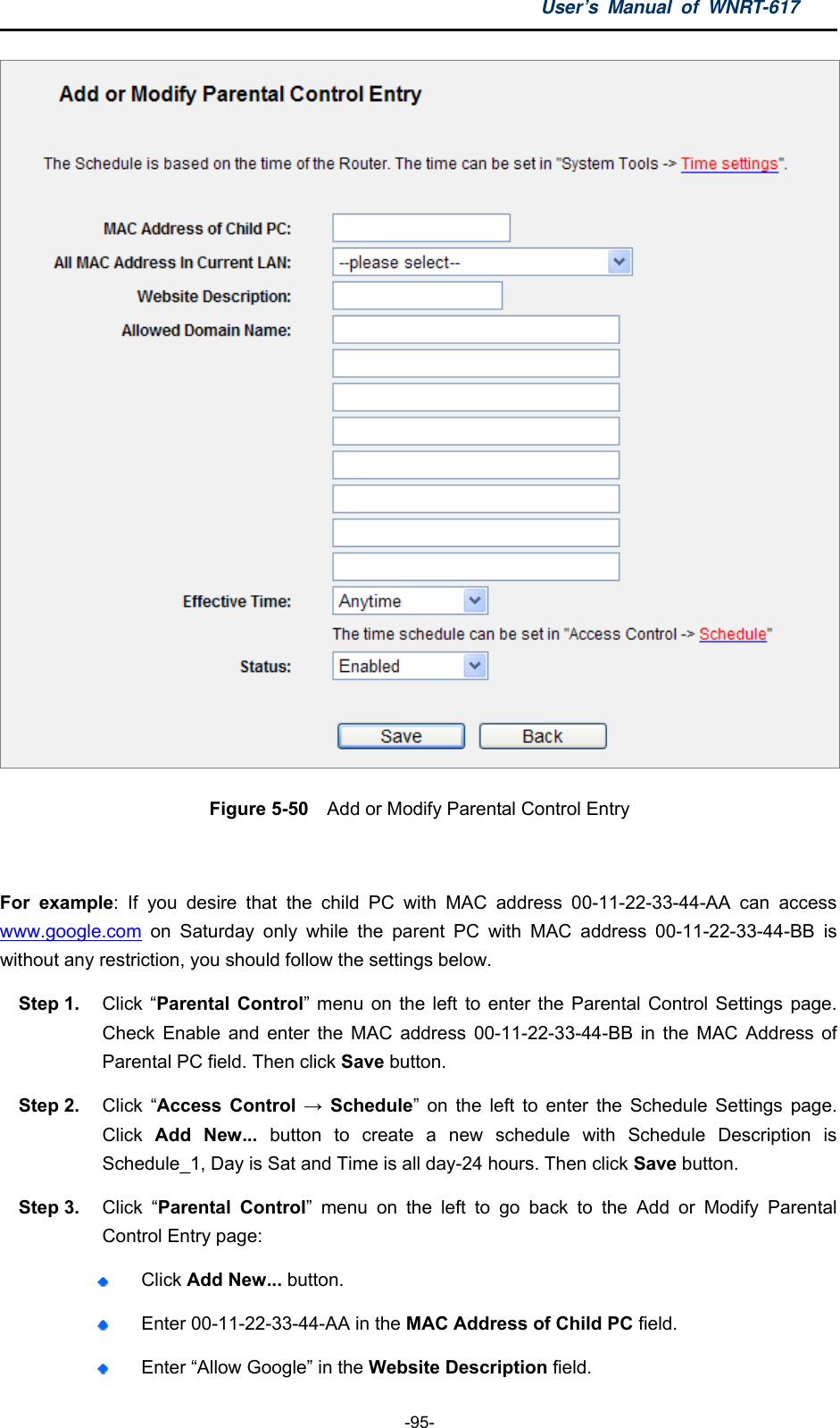 User’s Manual of WNRT-617  -95-  Figure 5-50    Add or Modify Parental Control Entry  For example: If you desire that the child PC with MAC address 00-11-22-33-44-AA can access www.google.com on Saturday only while the parent PC with MAC address 00-11-22-33-44-BB is without any restriction, you should follow the settings below. Step 1.  Click “Parental Control” menu on the left to enter the Parental Control Settings page. Check Enable and enter the MAC address 00-11-22-33-44-BB in the MAC Address of Parental PC field. Then click Save button. Step 2.  Click “Access Control → Schedule” on the left to enter the Schedule Settings page. Click  Add New... button to create a new schedule with Schedule Description is Schedule_1, Day is Sat and Time is all day-24 hours. Then click Save button. Step 3.  Click “Parental Control” menu on the left to go back to the Add or Modify Parental Control Entry page:    Click Add New... button.    Enter 00-11-22-33-44-AA in the MAC Address of Child PC field.    Enter “Allow Google” in the Website Description field.   