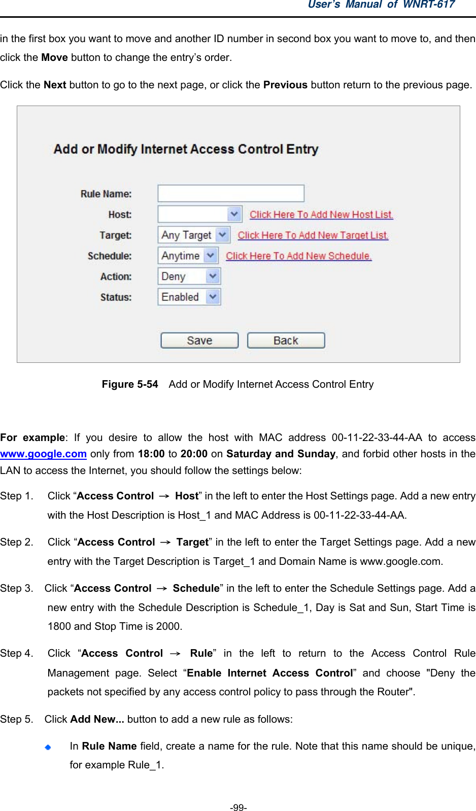 User’s Manual of WNRT-617  -99- in the first box you want to move and another ID number in second box you want to move to, and then click the Move button to change the entry’s order. Click the Next button to go to the next page, or click the Previous button return to the previous page.  Figure 5-54  Add or Modify Internet Access Control Entry  For example: If you desire to allow the host with MAC address 00-11-22-33-44-AA to access www.google.com only from 18:00 to 20:00 on Saturday and Sunday, and forbid other hosts in the LAN to access the Internet, you should follow the settings below:   Step 1.  Click “Access Control  → Host” in the left to enter the Host Settings page. Add a new entry with the Host Description is Host_1 and MAC Address is 00-11-22-33-44-AA.   Step 2.  Click “Access Control  → Target” in the left to enter the Target Settings page. Add a new entry with the Target Description is Target_1 and Domain Name is www.google.com.   Step 3.  Click “Access Control  → Schedule” in the left to enter the Schedule Settings page. Add a new entry with the Schedule Description is Schedule_1, Day is Sat and Sun, Start Time is 1800 and Stop Time is 2000.   Step 4.  Click  “Access Control → Rule” in the left to return to the Access Control Rule Management page. Select “Enable Internet Access Control” and choose &quot;Deny the packets not specified by any access control policy to pass through the Router&quot;. Step 5.  Click Add New... button to add a new rule as follows:    In Rule Name field, create a name for the rule. Note that this name should be unique, for example Rule_1.   