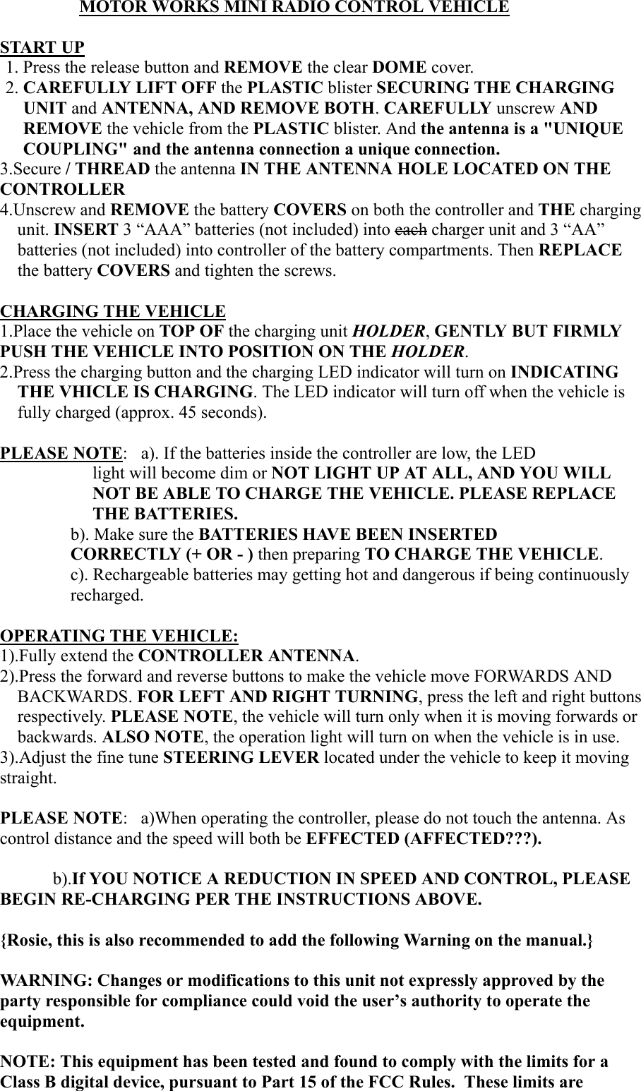                   MOTOR WORKS MINI RADIO CONTROL VEHICLESTART UP1. Press the release button and REMOVE the clear DOME cover.2. CAREFULLY LIFT OFF the PLASTIC blister SECURING THE CHARGINGUNIT and ANTENNA, AND REMOVE BOTH. CAREFULLY unscrew ANDREMOVE the vehicle from the PLASTIC blister. And the antenna is a "UNIQUECOUPLING" and the antenna connection a unique connection.3.Secure / THREAD the antenna IN THE ANTENNA HOLE LOCATED ON THECONTROLLER4.Unscrew and REMOVE the battery COVERS on both the controller and THE chargingunit. INSERT 3 &ldquo;AAA&rdquo; batteries (not included) into each charger unit and 3 &ldquo;AA&rdquo;batteries (not included) into controller of the battery compartments. Then REPLACEthe battery COVERS and tighten the screws.CHARGING THE VEHICLE1.Place the vehicle on TOP OF the charging unit HOLDER, GENTLY BUT FIRMLYPUSH THE VEHICLE INTO POSITION ON THE HOLDER.2.Press the charging button and the charging LED indicator will turn on INDICATINGTHE VHICLE IS CHARGING. The LED indicator will turn off when the vehicle isfully charged (approx. 45 seconds).PLEASE NOTE: a). If the batteries inside the controller are low, the LEDlight will become dim or NOT LIGHT UP AT ALL, AND YOU WILLNOT BE ABLE TO CHARGE THE VEHICLE. PLEASE REPLACETHE BATTERIES.b). Make sure the BATTERIES HAVE BEEN INSERTEDCORRECTLY (+ OR - ) then preparing TO CHARGE THE VEHICLE.c). Rechargeable batteries may getting hot and dangerous if being continuouslyrecharged.OPERATING THE VEHICLE:1).Fully extend the CONTROLLER ANTENNA.2).Press the forward and reverse buttons to make the vehicle move FORWARDS ANDBACKWARDS. FOR LEFT AND RIGHT TURNING, press the left and right buttonsrespectively. PLEASE NOTE, the vehicle will turn only when it is moving forwards orbackwards. ALSO NOTE, the operation light will turn on when the vehicle is in use.3).Adjust the fine tune STEERING LEVER located under the vehicle to keep it movingstraight.PLEASE NOTE:   a)When operating the controller, please do not touch the antenna. Ascontrol distance and the speed will both be EFFECTED (AFFECTED???).b).If YOU NOTICE A REDUCTION IN SPEED AND CONTROL, PLEASEBEGIN RE-CHARGING PER THE INSTRUCTIONS ABOVE.{Rosie, this is also recommended to add the following Warning on the manual.}WARNING: Changes or modifications to this unit not expressly approved by theparty responsible for compliance could void the user&rsquo;s authority to operate theequipment.NOTE: This equipment has been tested and found to comply with the limits for aClass B digital device, pursuant to Part 15 of the FCC Rules.  These limits are