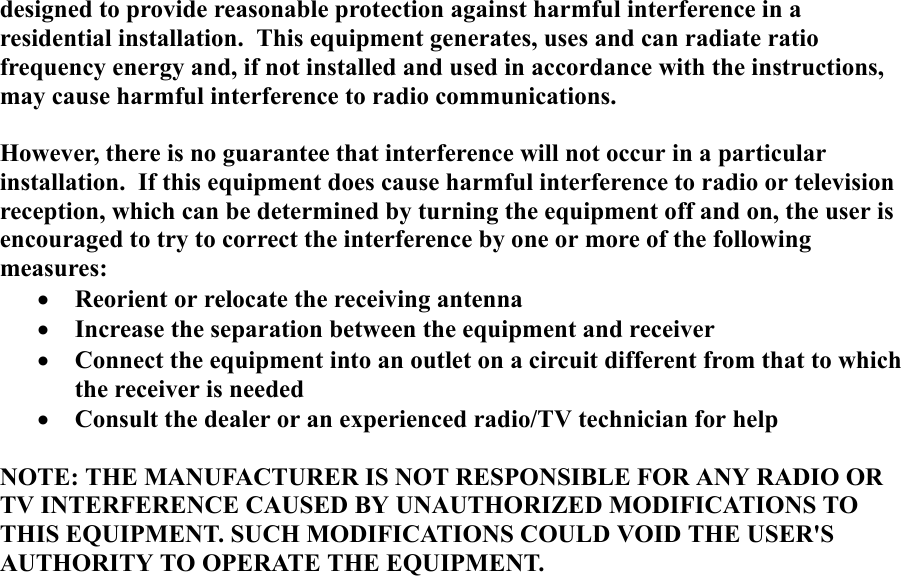 designed to provide reasonable protection against harmful interference in aresidential installation.  This equipment generates, uses and can radiate ratiofrequency energy and, if not installed and used in accordance with the instructions,may cause harmful interference to radio communications.However, there is no guarantee that interference will not occur in a particularinstallation.  If this equipment does cause harmful interference to radio or televisionreception, which can be determined by turning the equipment off and on, the user isencouraged to try to correct the interference by one or more of the followingmeasures:&bull; Reorient or relocate the receiving antenna&bull; Increase the separation between the equipment and receiver&bull; Connect the equipment into an outlet on a circuit different from that to whichthe receiver is needed&bull; Consult the dealer or an experienced radio/TV technician for helpNOTE: THE MANUFACTURER IS NOT RESPONSIBLE FOR ANY RADIO ORTV INTERFERENCE CAUSED BY UNAUTHORIZED MODIFICATIONS TOTHIS EQUIPMENT. SUCH MODIFICATIONS COULD VOID THE USER'SAUTHORITY TO OPERATE THE EQUIPMENT.