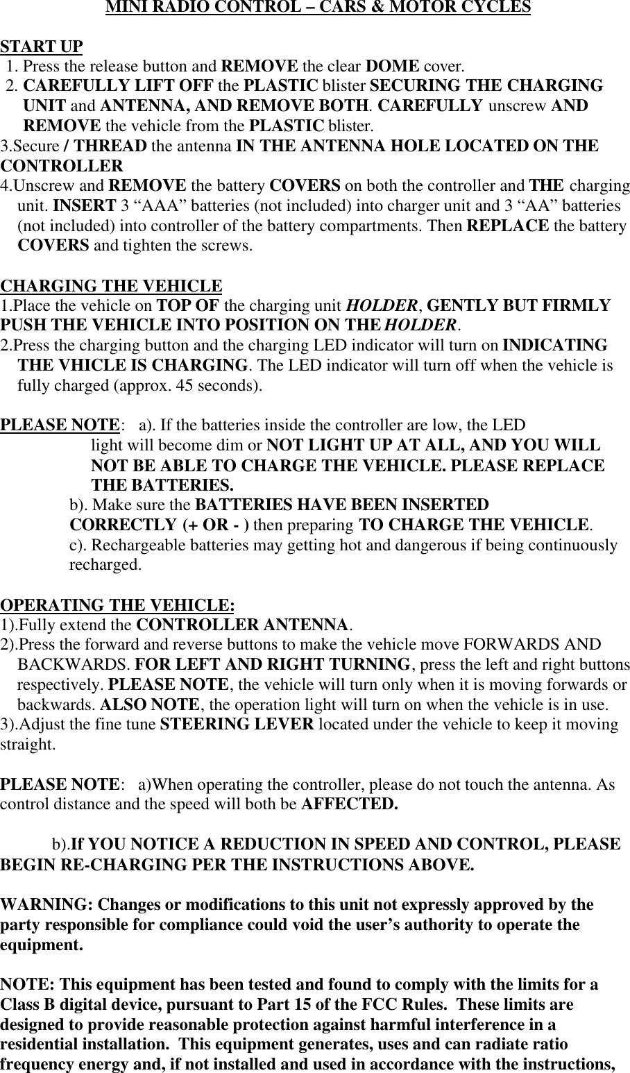 MINI RADIO CONTROL &ndash; CARS &amp; MOTOR CYCLESSTART UP1. Press the release button and REMOVE the clear DOME cover.2. CAREFULLY LIFT OFF the PLASTIC blister SECURING THE CHARGINGUNIT and ANTENNA, AND REMOVE BOTH. CAREFULLY unscrew ANDREMOVE the vehicle from the PLASTIC blister.3.Secure / THREAD the antenna IN THE ANTENNA HOLE LOCATED ON THECONTROLLER4.Unscrew and REMOVE the battery COVERS on both the controller and THE chargingunit. INSERT 3 &ldquo;AAA&rdquo; batteries (not included) into charger unit and 3 &ldquo;AA&rdquo; batteries(not included) into controller of the battery compartments. Then REPLACE the batteryCOVERS and tighten the screws.CHARGING THE VEHICLE1.Place the vehicle on TOP OF the charging unit HOLDER, GENTLY BUT FIRMLYPUSH THE VEHICLE INTO POSITION ON THE HOLDER.2.Press the charging button and the charging LED indicator will turn on INDICATINGTHE VHICLE IS CHARGING. The LED indicator will turn off when the vehicle isfully charged (approx. 45 seconds).PLEASE NOTE:a). If the batteries inside the controller are low, the LEDlight will become dim or NOT LIGHT UP AT ALL, AND YOU WILLNOT BE ABLE TO CHARGE THE VEHICLE. PLEASE REPLACETHE BATTERIES.b). Make sure the BATTERIES HAVE BEEN INSERTEDCORRECTLY (+ OR - ) then preparing TO CHARGE THE VEHICLE.c). Rechargeable batteries may getting hot and dangerous if being continuouslyrecharged.OPERATING THE VEHICLE:1).Fully extend the CONTROLLER ANTENNA.2).Press the forward and reverse buttons to make the vehicle move FORWARDS ANDBACKWARDS. FOR LEFT AND RIGHT TURNING, press the left and right buttonsrespectively. PLEASE NOTE, the vehicle will turn only when it is moving forwards orbackwards. ALSO NOTE, the operation light will turn on when the vehicle is in use.3).Adjust the fine tune STEERING LEVER located under the vehicle to keep it movingstraight.PLEASE NOTE:   a)When operating the controller, please do not touch the antenna. Ascontrol distance and the speed will both be AFFECTED.b).If YOU NOTICE A REDUCTION IN SPEED AND CONTROL, PLEASEBEGIN RE-CHARGING PER THE INSTRUCTIONS ABOVE.WARNING: Changes or modifications to this unit not expressly approved by theparty responsible for compliance could void the user&rsquo;s authority to operate theequipment.NOTE: This equipment has been tested and found to comply with the limits for aClass B digital device, pursuant to Part 15 of the FCC Rules.  These limits aredesigned to provide reasonable protection against harmful interference in aresidential installation.  This equipment generates, uses and can radiate ratiofrequency energy and, if not installed and used in accordance with the instructions,