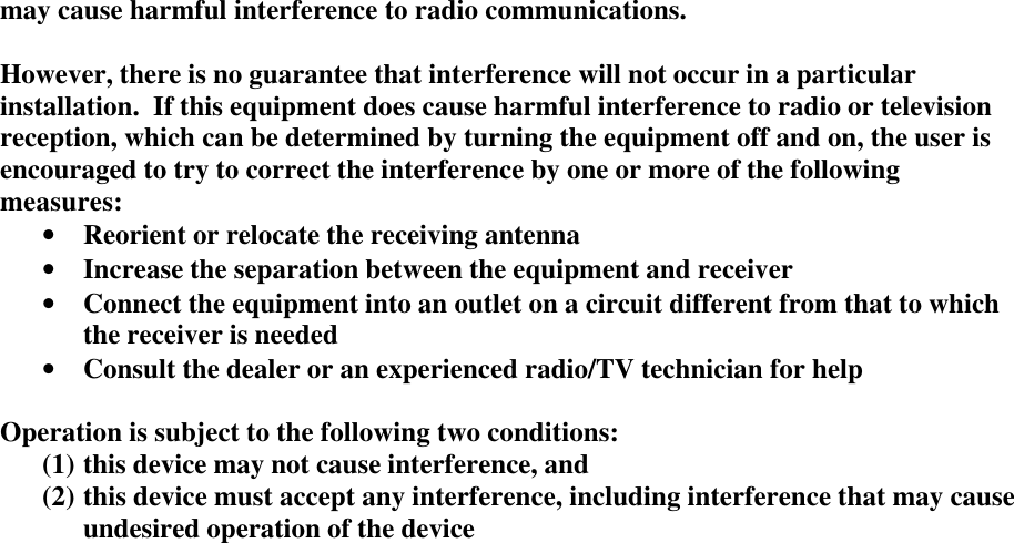 may cause harmful interference to radio communications.However, there is no guarantee that interference will not occur in a particularinstallation.  If this equipment does cause harmful interference to radio or televisionreception, which can be determined by turning the equipment off and on, the user isencouraged to try to correct the interference by one or more of the followingmeasures:&bull; Reorient or relocate the receiving antenna&bull; Increase the separation between the equipment and receiver&bull; Connect the equipment into an outlet on a circuit different from that to whichthe receiver is needed&bull; Consult the dealer or an experienced radio/TV technician for helpOperation is subject to the following two conditions:(1) this device may not cause interference, and(2) this device must accept any interference, including interference that may causeundesired operation of the device