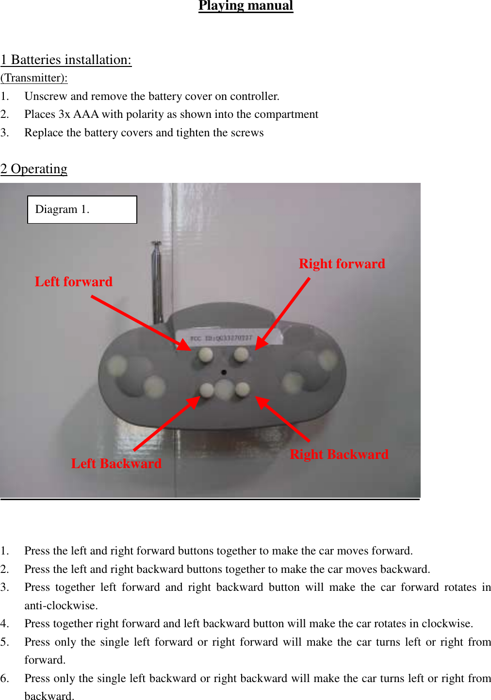   Playing manual   1 Batteries installation: (Transmitter): 1.  Unscrew and remove the battery cover on controller. 2.  Places 3x AAA with polarity as shown into the compartment 3.  Replace the battery covers and tighten the screws  2 Operating    1.  Press the left and right forward buttons together to make the car moves forward. 2.  Press the left and right backward buttons together to make the car moves backward. 3.  Press together left forward and right backward button will make the car forward rotates in anti-clockwise. 4.  Press together right forward and left backward button will make the car rotates in clockwise. 5.  Press only the single left forward or right forward will make the car turns left or right from forward. 6.  Press only the single left backward or right backward will make the car turns left or right from backward.  Left forward  Right forward Right Backward Left Backward Diagram 1. 