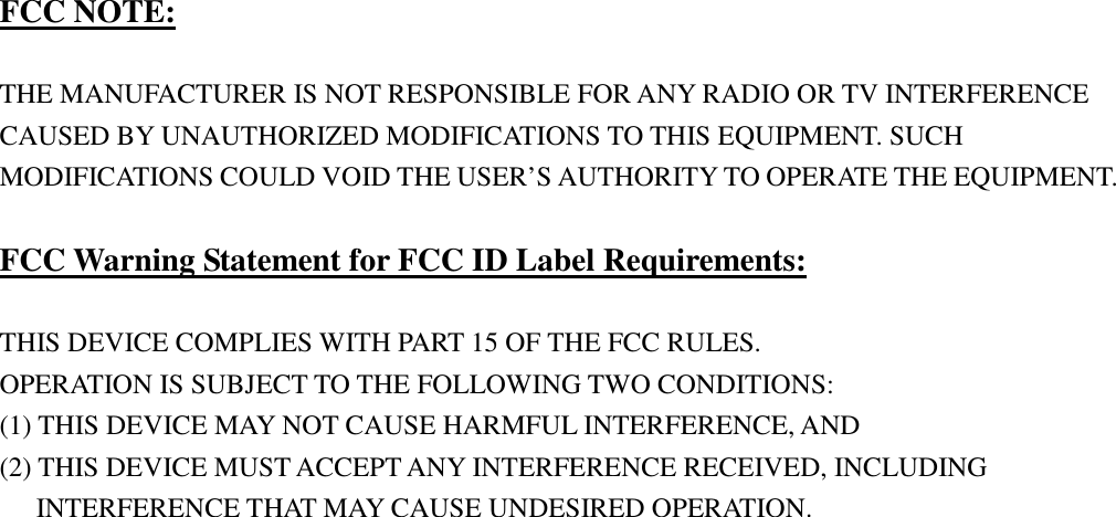       FCC NOTE:  THE MANUFACTURER IS NOT RESPONSIBLE FOR ANY RADIO OR TV INTERFERENCE CAUSED BY UNAUTHORIZED MODIFICATIONS TO THIS EQUIPMENT. SUCH MODIFICATIONS COULD VOID THE USER&rsquo;S AUTHORITY TO OPERATE THE EQUIPMENT.  FCC Warning Statement for FCC ID Label Requirements:  THIS DEVICE COMPLIES WITH PART 15 OF THE FCC RULES. OPERATION IS SUBJECT TO THE FOLLOWING TWO CONDITIONS: (1) THIS DEVICE MAY NOT CAUSE HARMFUL INTERFERENCE, AND (2) THIS DEVICE MUST ACCEPT ANY INTERFERENCE RECEIVED, INCLUDING       INTERFERENCE THAT MAY CAUSE UNDESIRED OPERATION. 