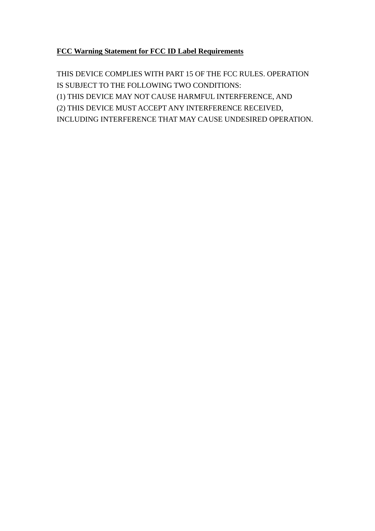 FCC Warning Statement for FCC ID Label Requirements  THIS DEVICE COMPLIES WITH PART 15 OF THE FCC RULES. OPERATION IS SUBJECT TO THE FOLLOWING TWO CONDITIONS: (1) THIS DEVICE MAY NOT CAUSE HARMFUL INTERFERENCE, AND (2) THIS DEVICE MUST ACCEPT ANY INTERFERENCE RECEIVED, INCLUDING INTERFERENCE THAT MAY CAUSE UNDESIRED OPERATION.  