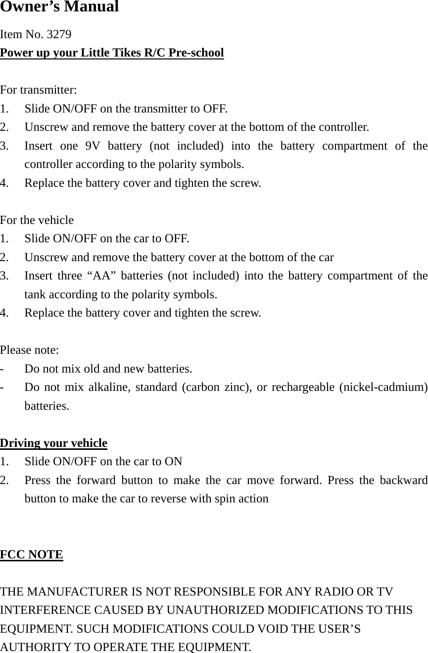  Owner&rsquo;s Manual Item No. 3279 Power up your Little Tikes R/C Pre-school  For transmitter: 1. Slide ON/OFF on the transmitter to OFF. 2. Unscrew and remove the battery cover at the bottom of the controller. 3. Insert one 9V battery (not included) into the battery compartment of the controller according to the polarity symbols. 4. Replace the battery cover and tighten the screw.  For the vehicle 1. Slide ON/OFF on the car to OFF. 2. Unscrew and remove the battery cover at the bottom of the car 3. Insert three &ldquo;AA&rdquo; batteries (not included) into the battery compartment of the tank according to the polarity symbols. 4. Replace the battery cover and tighten the screw.  Please note: -  Do not mix old and new batteries. -  Do not mix alkaline, standard (carbon zinc), or rechargeable (nickel-cadmium) batteries.  Driving your vehicle 1. Slide ON/OFF on the car to ON 2. Press the forward button to make the car move forward. Press the backward button to make the car to reverse with spin action   FCC NOTE  THE MANUFACTURER IS NOT RESPONSIBLE FOR ANY RADIO OR TV INTERFERENCE CAUSED BY UNAUTHORIZED MODIFICATIONS TO THIS EQUIPMENT. SUCH MODIFICATIONS COULD VOID THE USER&rsquo;S AUTHORITY TO OPERATE THE EQUIPMENT.  