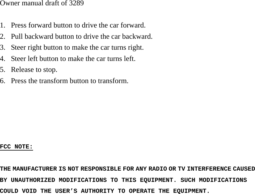 Owner manual draft of 3289  1. Press forward button to drive the car forward. 2. Pull backward button to drive the car backward. 3. Steer right button to make the car turns right. 4. Steer left button to make the car turns left. 5. Release to stop. 6. Press the transform button to transform.      FCC NOTE:  THE MANUFACTURER IS NOT RESPONSIBLE FOR ANY RADIO OR TV INTERFERENCE CAUSED BY UNAUTHORIZED MODIFICATIONS TO THIS EQUIPMENT. SUCH MODIFICATIONS COULD VOID THE USER&rsquo;S AUTHORITY TO OPERATE THE EQUIPMENT.  