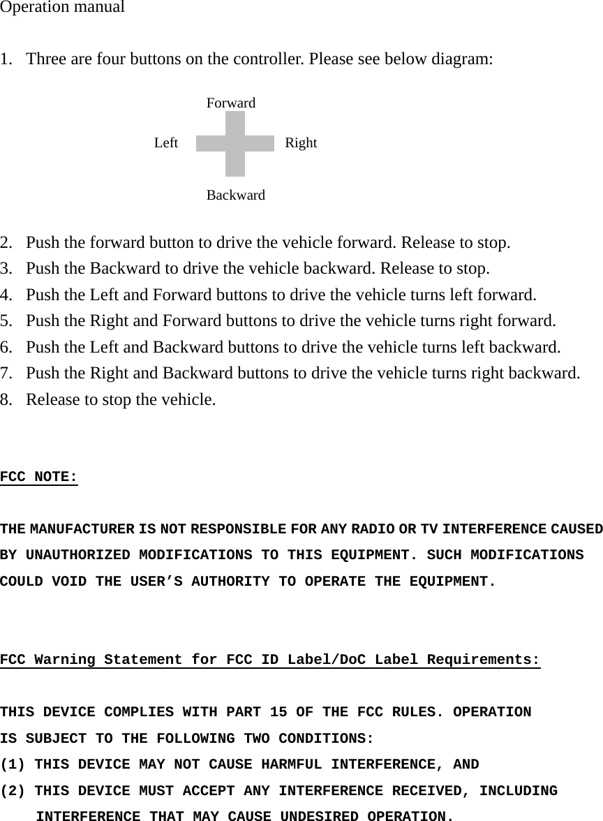 Operation manual  1. Three are four buttons on the controller. Please see below diagram:       2. Push the forward button to drive the vehicle forward. Release to stop. 3. Push the Backward to drive the vehicle backward. Release to stop. 4. Push the Left and Forward buttons to drive the vehicle turns left forward. 5. Push the Right and Forward buttons to drive the vehicle turns right forward. 6. Push the Left and Backward buttons to drive the vehicle turns left backward. 7. Push the Right and Backward buttons to drive the vehicle turns right backward. 8. Release to stop the vehicle.   FCC NOTE:  THE MANUFACTURER IS NOT RESPONSIBLE FOR ANY RADIO OR TV INTERFERENCE CAUSED BY UNAUTHORIZED MODIFICATIONS TO THIS EQUIPMENT. SUCH MODIFICATIONS COULD VOID THE USER&rsquo;S AUTHORITY TO OPERATE THE EQUIPMENT.   FCC Warning Statement for FCC ID Label/DoC Label Requirements:  THIS DEVICE COMPLIES WITH PART 15 OF THE FCC RULES. OPERATION IS SUBJECT TO THE FOLLOWING TWO CONDITIONS: (1) THIS DEVICE MAY  NOT CAUSE HARMFUL INTERFERENCE, AND (2) THIS DEVICE MUST ACCEPT ANY INTERFERENCE RECEIVED, INCLUDING      INTERFERENCE THAT MAY CAUSE UNDESIRED OPERATION.   Backward Left  Right Forward 