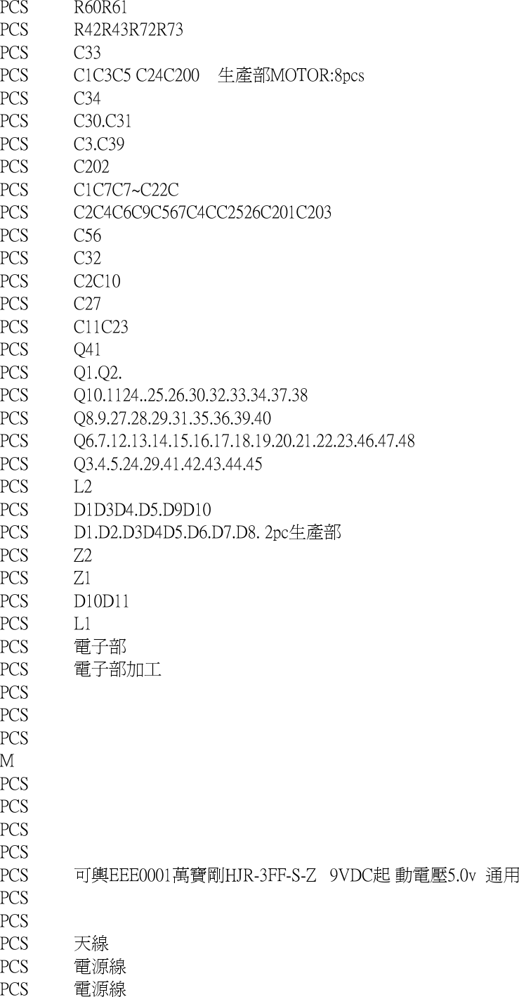 PCS R60R61PCS R42R43R72R73PCS C33PCS C1C3C5 C24C200    生產部MOTOR:8pcsPCS C34PCS C30.C31PCS C3.C39PCS C202PCS C1C7C7~C22CPCS C2C4C6C9C567C4CC2526C201C203PCS C56PCS C32PCS C2C10PCS C27PCS C11C23PCS Q41PCS Q1.Q2.PCS Q10.1124..25.26.30.32.33.34.37.38PCS Q8.9.27.28.29.31.35.36.39.40PCS Q6.7.12.13.14.15.16.17.18.19.20.21.22.23.46.47.48PCS Q3.4.5.24.29.41.42.43.44.45PCS L2PCS D1D3D4.D5.D9D10PCS D1.D2.D3D4D5.D6.D7.D8. 2pc生產部PCS Z2PCS Z1PCS D10D11PCS L1PCS 電子部PCS 電子部加工PCSPCSPCSMPCSPCSPCSPCSPCS 可輿EEE0001萬寶剛HJR-3FF-S-Z   9VDC起 動電壓5.0v  通用PCSPCSPCS 天線PCS 電源線PCS 電源線