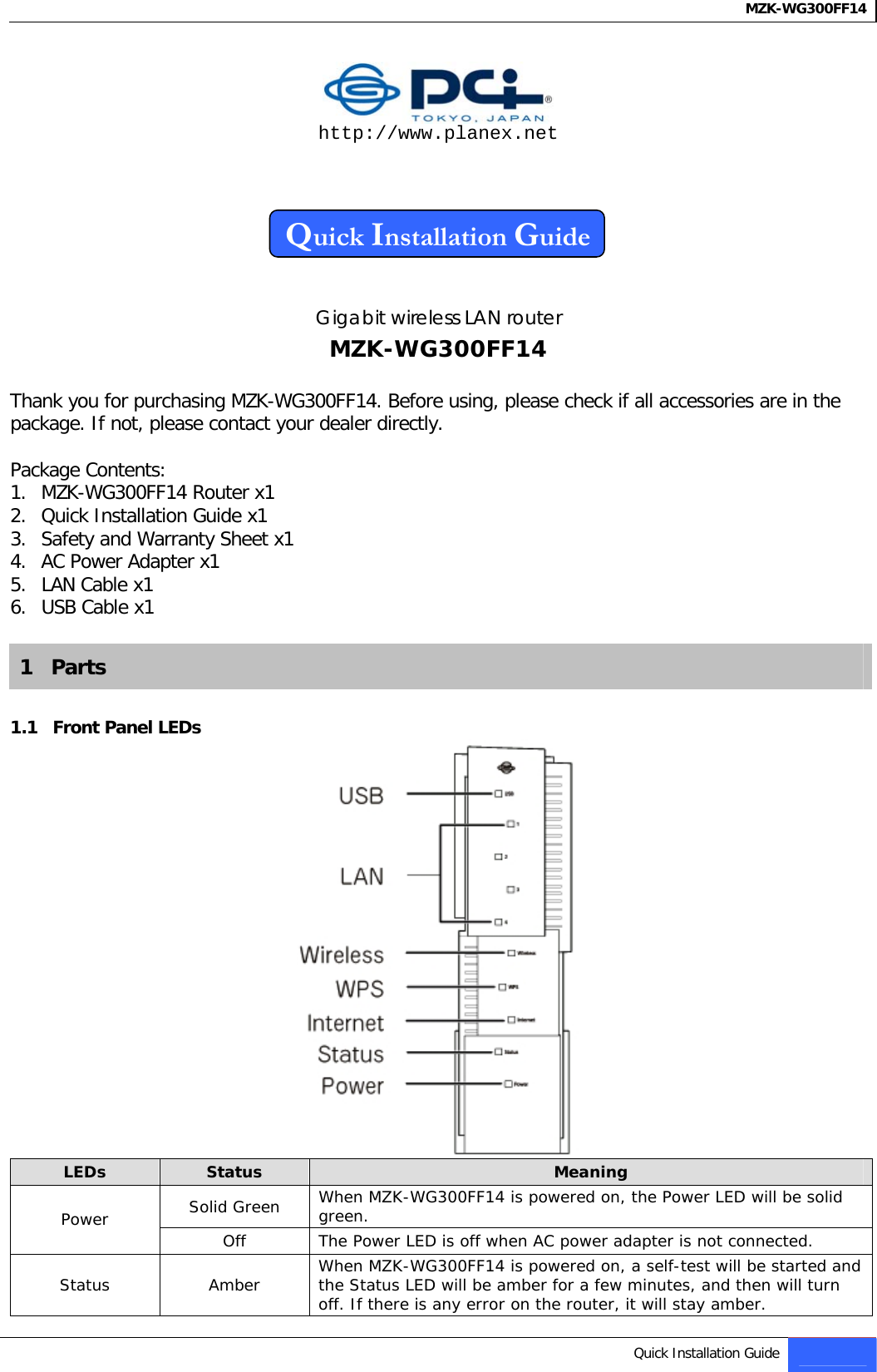 MZK-WG300FF14    http://www.planex.net    Quick Installation Guide   Gigabit wireless LAN router MZK-WG300FF14  Thank you for purchasing MZK-WG300FF14. Before using, please check if all accessories are in the package. If not, please contact your dealer directly.  Package Contents: 1. MZK-WG300FF14 Router x1 2. Quick Installation Guide x1 3. Safety and Warranty Sheet x1 4. AC Power Adapter x1 5. LAN Cable x1 6. USB Cable x1  1   Parts  1.1   Front Panel LEDs  LEDs  Status  Meaning Solid Green  When MZK-WG300FF14 is powered on, the Power LED will be solid green. Power  Off  The Power LED is off when AC power adapter is not connected. Status  Amber  When MZK-WG300FF14 is powered on, a self-test will be started and the Status LED will be amber for a few minutes, and then will turn off. If there is any error on the router, it will stay amber. Quick Installation Guide 1   