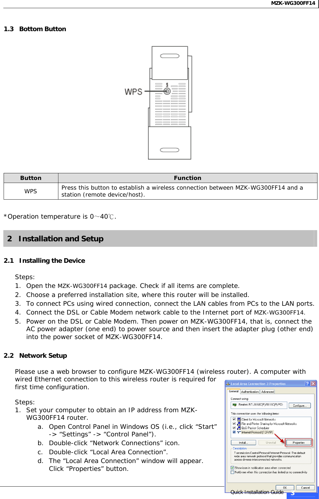 MZK-WG300FF14   1.3   Bottom Button    Button  Function WPS  Press this button to establish a wireless connection between MZK-WG300FF14 and a station (remote device/host).  *Operation temperature is 0～40℃.  2   Installation and Setup  2.1   Installing the Device  Steps: 1. Open the MZK-WG300FF14 package. Check if all items are complete. 2. Choose a preferred installation site, where this router will be installed. 3. To connect PCs using wired connection, connect the LAN cables from PCs to the LAN ports. 4. Connect the DSL or Cable Modem network cable to the Internet port of MZK-WG300FF14. 5. Power on the DSL or Cable Modem. Then power on MZK-WG300FF14, that is, connect the AC power adapter (one end) to power source and then insert the adapter plug (other end) into the power socket of MZK-WG300FF14.  2.2   Network Setup  Please use a web browser to configure MZK-WG300FF14 (wireless router). A computer with wired Ethernet connection to this wireless router is required for first time configuration.  Steps: 1. Set your computer to obtain an IP address from MZK-WG300FF14 router. a. Open Control Panel in Windows OS (i.e., click “Start” -&gt; “Settings” -&gt; “Control Panel”).  b. Double-click “Network Connections” icon.  c. Double-click “Local Area Connection”.  d. The “Local Area Connection” window will appear. Click “Properties” button.   Quick Installation Guide 3 