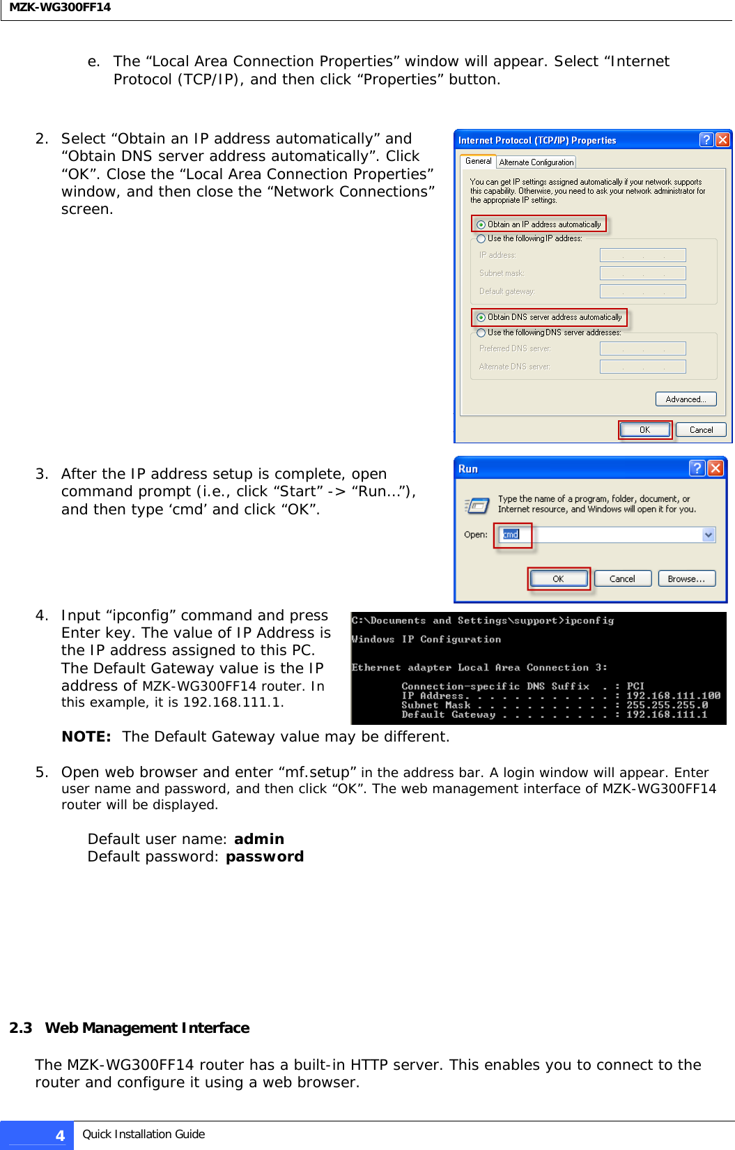  MZK-WG300FF14  e. The “Local Area Connection Properties” window will appear. Select “Internet Protocol (TCP/IP), and then click “Properties” button.    2. Select “Obtain an IP address automatically” and “Obtain DNS server address automatically”. Click “OK”. Close the “Local Area Connection Properties” window, and then close the “Network Connections” screen.               3. After the IP address setup is complete, open command prompt (i.e., click “Start” -&gt; “Run…”), and then type ‘cmd’ and click “OK”.       4. Input “ipconfig” command and press Enter key. The value of IP Address is the IP address assigned to this PC. The Default Gateway value is the IP address of MZK-WG300FF14 router. In this example, it is 192.168.111.1.  NOTE:  The Default Gateway value may be different.  5. Open web browser and enter “mf.setup” in the address bar. A login window will appear. Enter user name and password, and then click “OK”. The web management interface of MZK-WG300FF14 router will be displayed.   Default user name: admin Default password: password            2.3   Web Management Interface   The MZK-WG300FF14 router has a built-in HTTP server. This enables you to connect to the router and configure it using a web browser.  4  Quick Installation Guide  