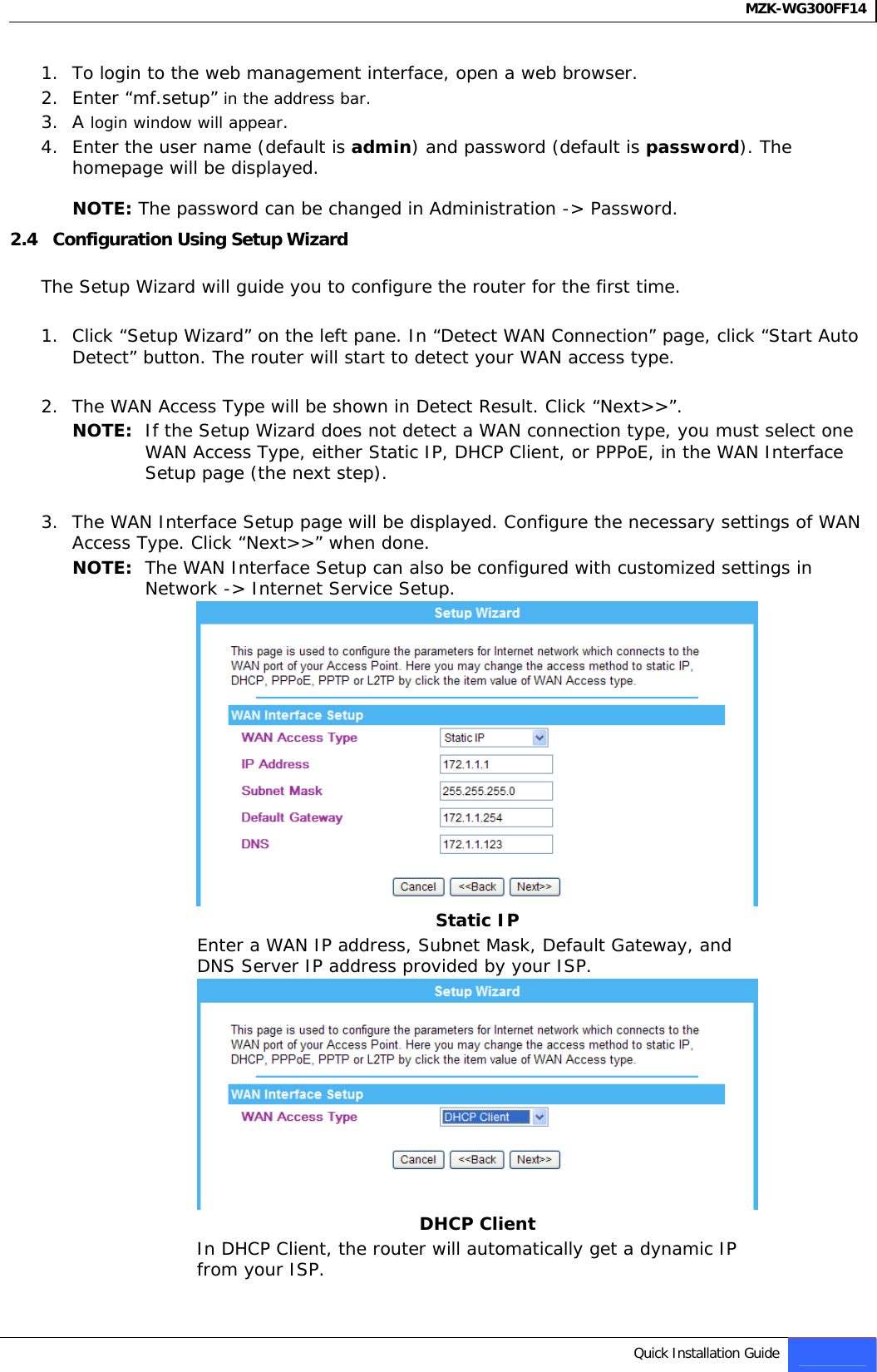 MZK-WG300FF14   1. To login to the web management interface, open a web browser. 2. Enter “mf.setup” in the address bar. 3. A login window will appear. 4. Enter the user name (default is admin) and password (default is password). The homepage will be displayed.  NOTE: The password can be changed in Administration -&gt; Password. 2.4   Configuration Using Setup Wizard   The Setup Wizard will guide you to configure the router for the first time.   1. Click “Setup Wizard” on the left pane. In “Detect WAN Connection” page, click “Start Auto Detect” button. The router will start to detect your WAN access type.   2. The WAN Access Type will be shown in Detect Result. Click “Next&gt;&gt;”. NOTE:  If the Setup Wizard does not detect a WAN connection type, you must select one WAN Access Type, either Static IP, DHCP Client, or PPPoE, in the WAN Interface Setup page (the next step).  3. The WAN Interface Setup page will be displayed. Configure the necessary settings of WAN Access Type. Click “Next&gt;&gt;” when done. NOTE:  The WAN Interface Setup can also be configured with customized settings in Network -&gt; Internet Service Setup.  Static IP Enter a WAN IP address, Subnet Mask, Default Gateway, and DNS Server IP address provided by your ISP.   DHCP Client In DHCP Client, the router will automatically get a dynamic IP from your ISP.   Quick Installation Guide 5   