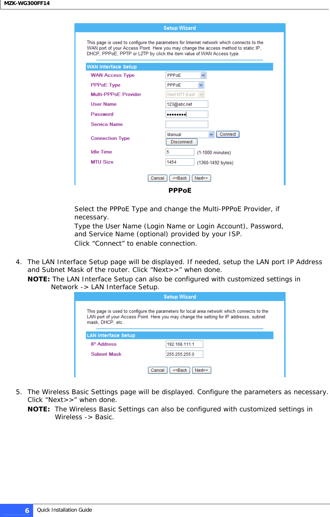  MZK-WG300FF14   PPPoE  Select the PPPoE Type and change the Multi-PPPoE Provider, if necessary. Type the User Name (Login Name or Login Account), Password, and Service Name (optional) provided by your ISP.  Click “Connect” to enable connection.  4. The LAN Interface Setup page will be displayed. If needed, setup the LAN port IP Address and Subnet Mask of the router. Click “Next&gt;&gt;” when done. NOTE: The LAN Interface Setup can also be configured with customized settings in Network -&gt; LAN Interface Setup.   5. The Wireless Basic Settings page will be displayed. Configure the parameters as necessary. Click “Next&gt;&gt;” when done. NOTE:  The Wireless Basic Settings can also be configured with customized settings in Wireless -&gt; Basic.  6  Quick Installation Guide  