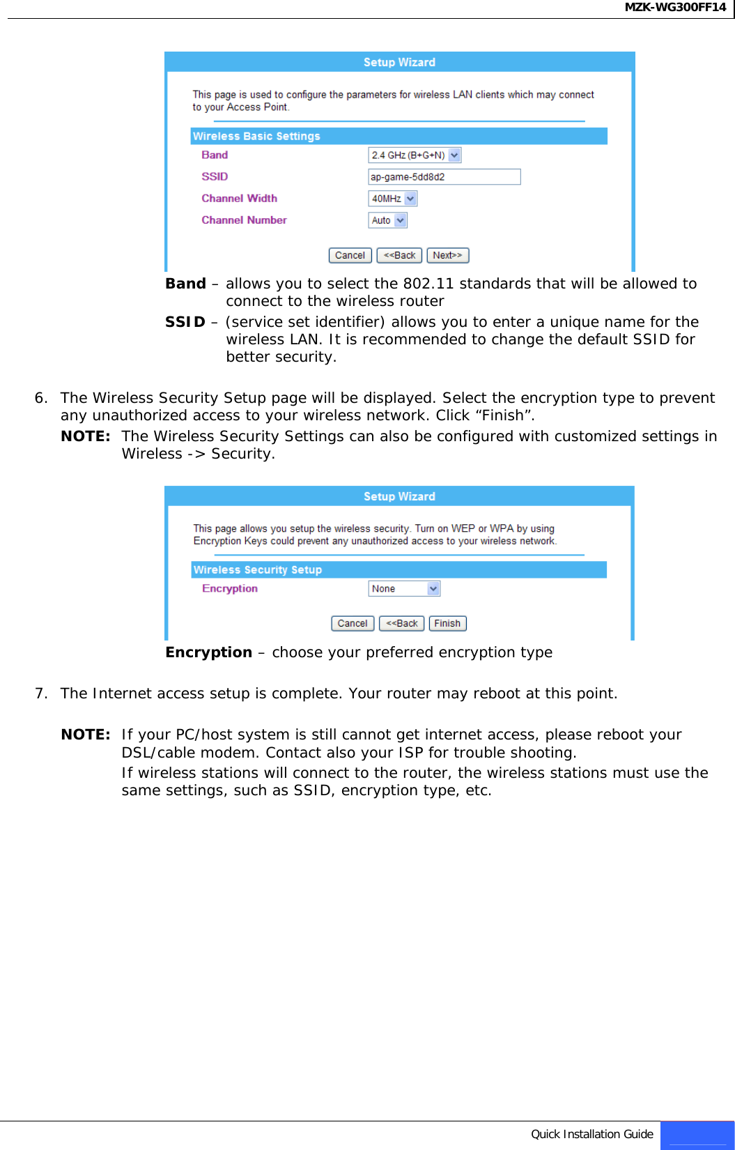 MZK-WG300FF14    Band – allows you to select the 802.11 standards that will be allowed to connect to the wireless router SSID – (service set identifier) allows you to enter a unique name for the wireless LAN. It is recommended to change the default SSID for better security.  6. The Wireless Security Setup page will be displayed. Select the encryption type to prevent any unauthorized access to your wireless network. Click “Finish”. NOTE:  The Wireless Security Settings can also be configured with customized settings in Wireless -&gt; Security.   Encryption – choose your preferred encryption type  7. The Internet access setup is complete. Your router may reboot at this point.  NOTE:  If your PC/host system is still cannot get internet access, please reboot your DSL/cable modem. Contact also your ISP for trouble shooting. If wireless stations will connect to the router, the wireless stations must use the same settings, such as SSID, encryption type, etc.                Quick Installation Guide 7   