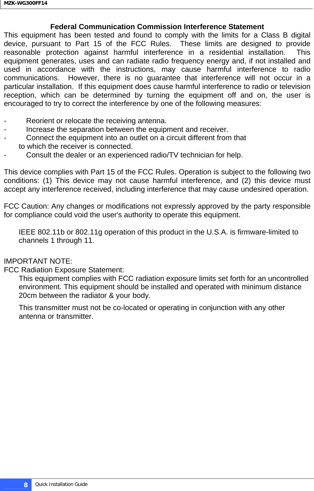  MZK-WG300FF14  Federal Communication Commission Interference Statement This equipment has been tested and found to comply with the limits for a Class B digital device, pursuant to Part 15 of the FCC Rules.  These limits are designed to provide reasonable protection against harmful interference in a residential installation.  This equipment generates, uses and can radiate radio frequency energy and, if not installed and used in accordance with the instructions, may cause harmful interference to radio communications.  However, there is no guarantee that interference will not occur in a particular installation.  If this equipment does cause harmful interference to radio or television reception, which can be determined by turning the equipment off and on, the user is encouraged to try to correct the interference by one of the following measures:  -  Reorient or relocate the receiving antenna. -  Increase the separation between the equipment and receiver. -  Connect the equipment into an outlet on a circuit different from that to which the receiver is connected. -  Consult the dealer or an experienced radio/TV technician for help.  This device complies with Part 15 of the FCC Rules. Operation is subject to the following two conditions: (1) This device may not cause harmful interference, and (2) this device must accept any interference received, including interference that may cause undesired operation.  FCC Caution: Any changes or modifications not expressly approved by the party responsible for compliance could void the user&apos;s authority to operate this equipment.  IEEE 802.11b or 802.11g operation of this product in the U.S.A. is firmware-limited to channels 1 through 11.  IMPORTANT NOTE: FCC Radiation Exposure Statement: This equipment complies with FCC radiation exposure limits set forth for an uncontrolled environment. This equipment should be installed and operated with minimum distance 20cm between the radiator &amp; your body. This transmitter must not be co-located or operating in conjunction with any other antenna or transmitter.  8  Quick Installation Guide  