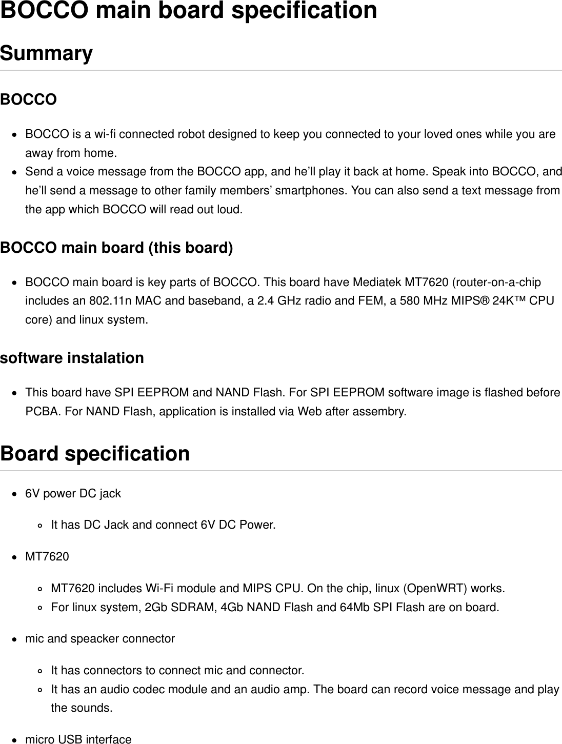 BOCCO is a wi-ﬁ connected robot designed to keep you connected to your loved ones while you areaway from home.Send a voice message from the BOCCO app, and he’ll play it back at home. Speak into BOCCO, andhe’ll send a message to other family members’ smartphones. You can also send a text message fromthe app which BOCCO will read out loud.BOCCO main board is key parts of BOCCO. This board have Mediatek MT7620 (router-on-a-chipincludes an 802.11n MAC and baseband, a 2.4 GHz radio and FEM, a 580 MHz MIPS® 24K™ CPUcore) and linux system.This board have SPI EEPROM and NAND Flash. For SPI EEPROM software image is ﬂashed beforePCBA. For NAND Flash, application is installed via Web after assembry.6V power DC jackIt has DC Jack and connect 6V DC Power.MT7620MT7620 includes Wi-Fi module and MIPS CPU. On the chip, linux (OpenWRT) works.For linux system, 2Gb SDRAM, 4Gb NAND Flash and 64Mb SPI Flash are on board.mic and speacker connectorIt has connectors to connect mic and connector.It has an audio codec module and an audio amp. The board can record voice message and playthe sounds.micro USB interfaceBOCCO main board speciﬁcationSummaryBOCCOBOCCO main board (this board)software instalationBoard speciﬁcation