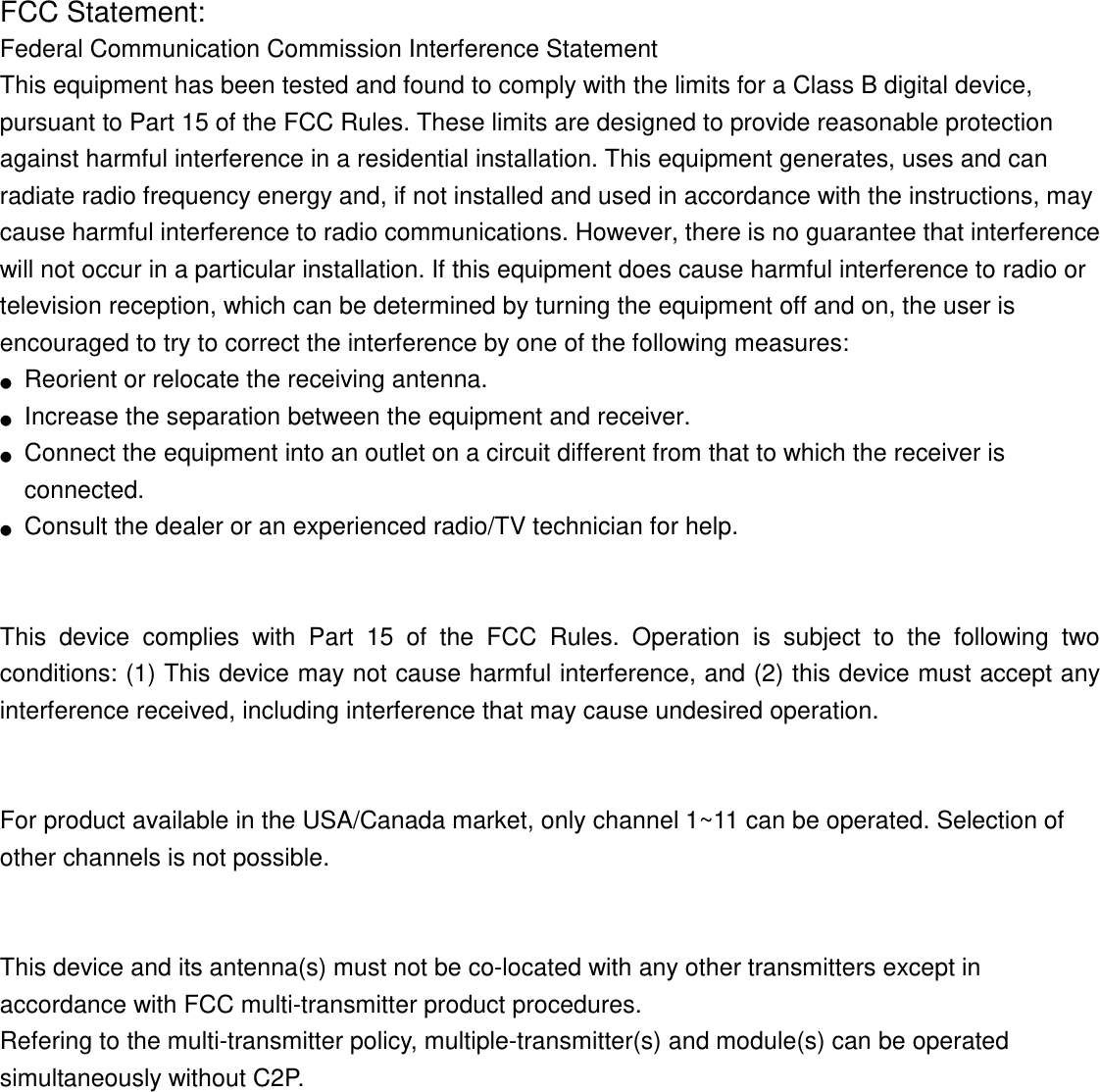FCC Statement: Federal Communication Commission Interference Statement   This equipment has been tested and found to comply with the limits for a Class B digital device, pursuant to Part 15 of the FCC Rules. These limits are designed to provide reasonable protection against harmful interference in a residential installation. This equipment generates, uses and can radiate radio frequency energy and, if not installed and used in accordance with the instructions, may cause harmful interference to radio communications. However, there is no guarantee that interference will not occur in a particular installation. If this equipment does cause harmful interference to radio or television reception, which can be determined by turning the equipment off and on, the user is encouraged to try to correct the interference by one of the following measures: ●  Reorient or relocate the receiving antenna. ●  Increase the separation between the equipment and receiver. ●  Connect the equipment into an outlet on a circuit different from that to which the receiver is connected. ●  Consult the dealer or an experienced radio/TV technician for help.   This  device  complies  with  Part  15  of  the  FCC  Rules.  Operation  is  subject  to  the  following  two conditions: (1) This device may not cause harmful interference, and (2) this device must accept any interference received, including interference that may cause undesired operation.   For product available in the USA/Canada market, only channel 1~11 can be operated. Selection of other channels is not possible.   This device and its antenna(s) must not be co-located with any other transmitters except in accordance with FCC multi-transmitter product procedures. Refering to the multi-transmitter policy, multiple-transmitter(s) and module(s) can be operated simultaneously without C2P.  