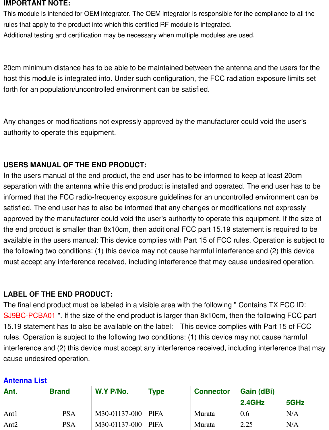  IMPORTANT NOTE: This module is intended for OEM integrator. The OEM integrator is responsible for the compliance to all the rules that apply to the product into which this certified RF module is integrated. Additional testing and certification may be necessary when multiple modules are used.   20cm minimum distance has to be able to be maintained between the antenna and the users for the host this module is integrated into. Under such configuration, the FCC radiation exposure limits set forth for an population/uncontrolled environment can be satisfied.     Any changes or modifications not expressly approved by the manufacturer could void the user&apos;s authority to operate this equipment.   USERS MANUAL OF THE END PRODUCT: In the users manual of the end product, the end user has to be informed to keep at least 20cm separation with the antenna while this end product is installed and operated. The end user has to be informed that the FCC radio-frequency exposure guidelines for an uncontrolled environment can be satisfied. The end user has to also be informed that any changes or modifications not expressly approved by the manufacturer could void the user&apos;s authority to operate this equipment. If the size of the end product is smaller than 8x10cm, then additional FCC part 15.19 statement is required to be available in the users manual: This device complies with Part 15 of FCC rules. Operation is subject to the following two conditions: (1) this device may not cause harmful interference and (2) this device must accept any interference received, including interference that may cause undesired operation.   LABEL OF THE END PRODUCT: The final end product must be labeled in a visible area with the following &quot; Contains TX FCC ID: SJ9BC-PCBA01 &quot;. If the size of the end product is larger than 8x10cm, then the following FCC part 15.19 statement has to also be available on the label:    This device complies with Part 15 of FCC rules. Operation is subject to the following two conditions: (1) this device may not cause harmful interference and (2) this device must accept any interference received, including interference that may cause undesired operation.  Antenna List Ant.  Brand W.Y P/No. Type Connector Gain (dBi) 2.4GHz  5GHz Ant1  PSA  M30-01137-000 PIFA  Murata  0.6  N/A Ant2  PSA  M30-01137-000 PIFA  Murata  2.25  N/A  