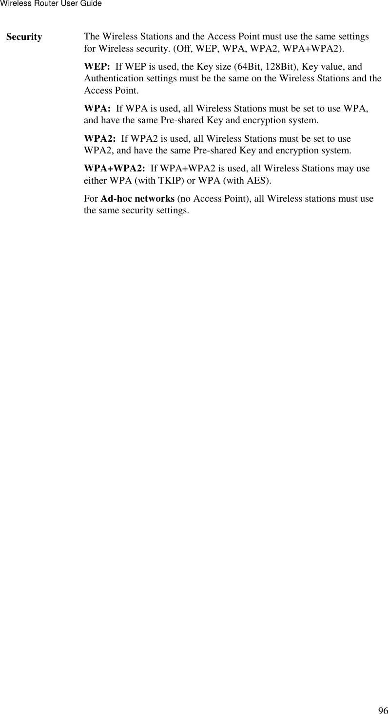 Wireless Router User Guide 96 Security  The Wireless Stations and the Access Point must use the same settings for Wireless security. (Off, WEP, WPA, WPA2, WPA+WPA2). WEP:  If WEP is used, the Key size (64Bit, 128Bit), Key value, and Authentication settings must be the same on the Wireless Stations and the Access Point. WPA:  If WPA is used, all Wireless Stations must be set to use WPA, and have the same Pre-shared Key and encryption system. WPA2:  If WPA2 is used, all Wireless Stations must be set to use WPA2, and have the same Pre-shared Key and encryption system. WPA+WPA2:  If WPA+WPA2 is used, all Wireless Stations may use either WPA (with TKIP) or WPA (with AES). For Ad-hoc networks (no Access Point), all Wireless stations must use the same security settings.  