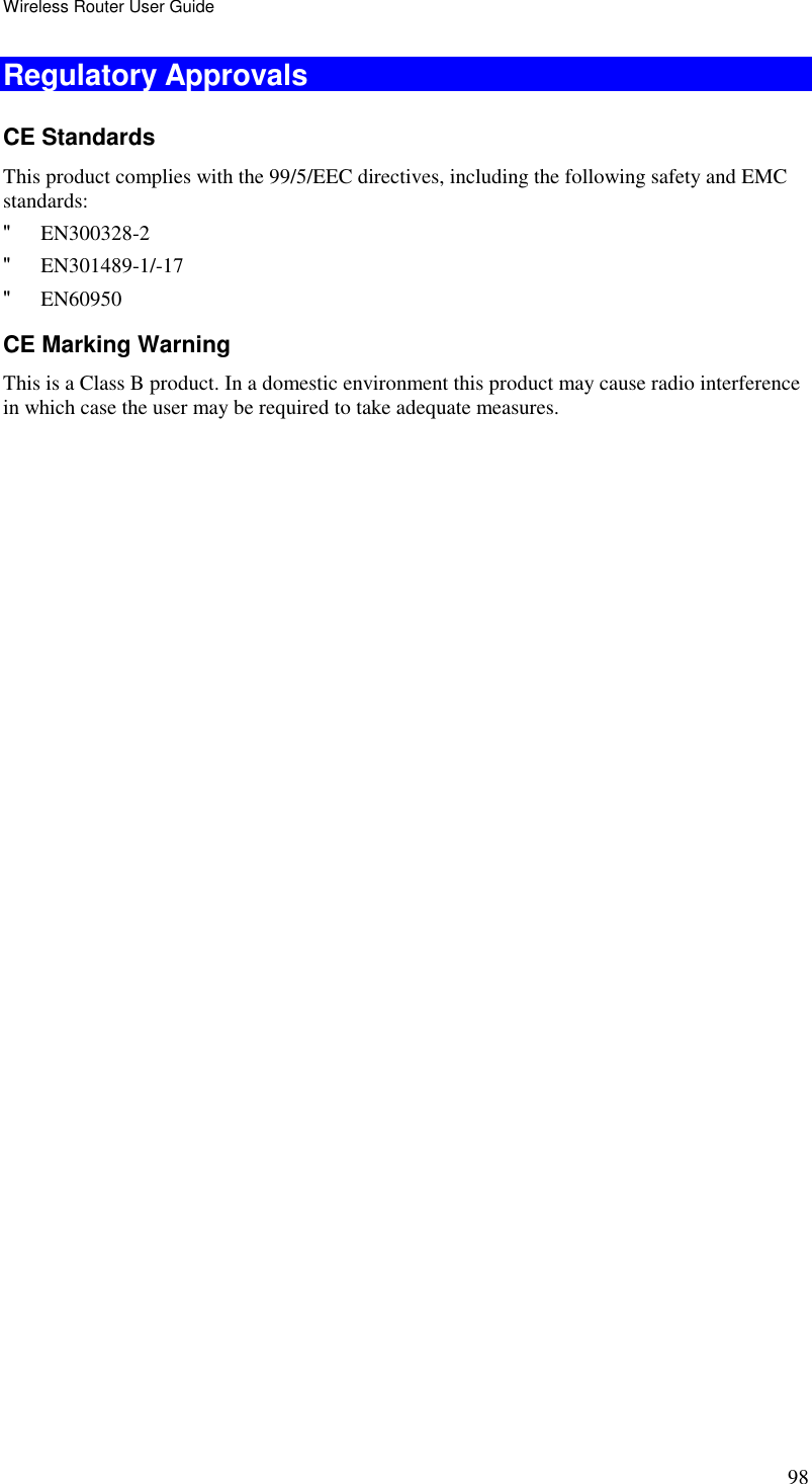 Wireless Router User Guide 98 Regulatory Approvals CE Standards This product complies with the 99/5/EEC directives, including the following safety and EMC standards: &quot; EN300328-2 &quot; EN301489-1/-17 &quot; EN60950 CE Marking Warning This is a Class B product. In a domestic environment this product may cause radio interference in which case the user may be required to take adequate measures.   