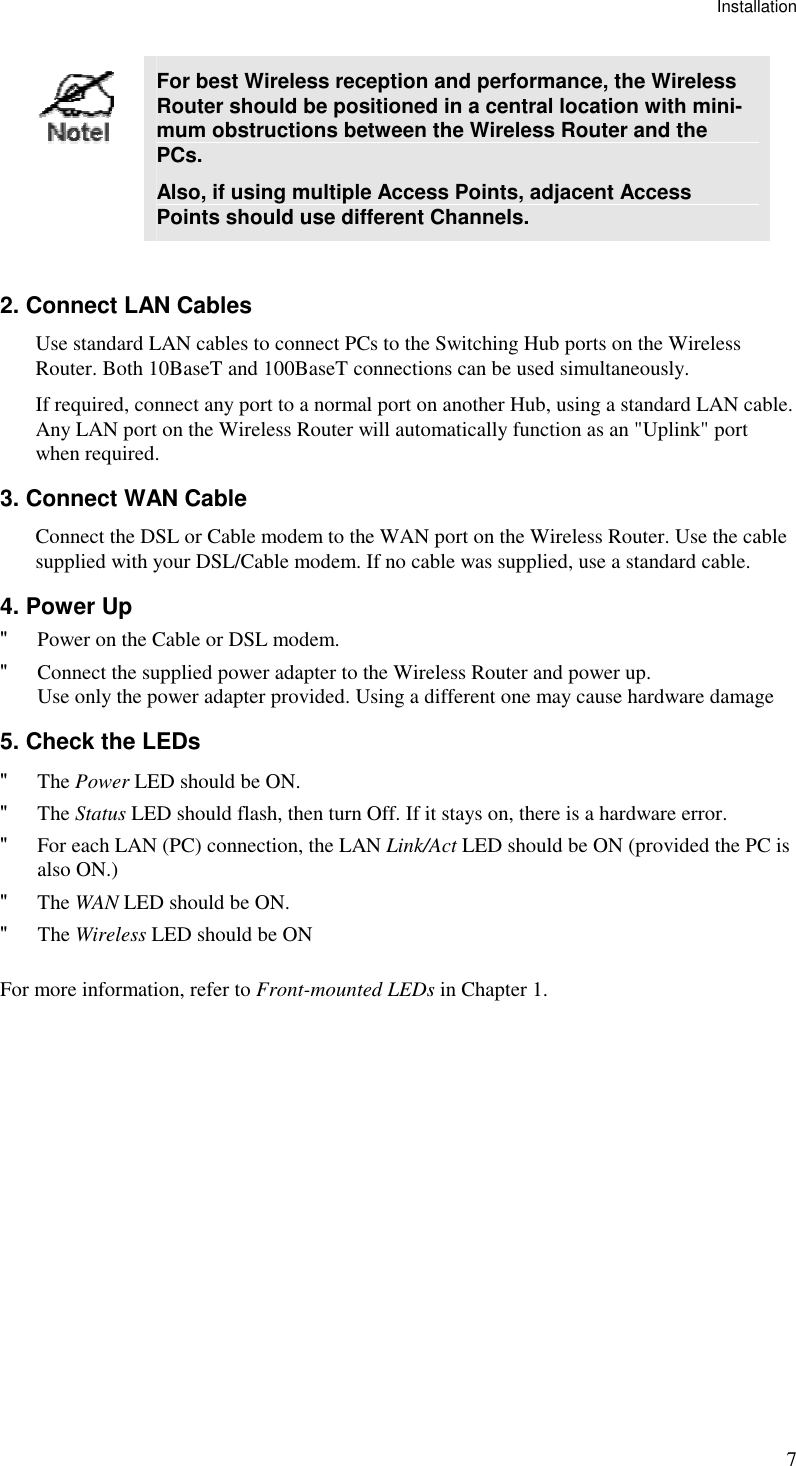 Installation 7  For best Wireless reception and performance, the Wireless Router should be positioned in a central location with mini-mum obstructions between the Wireless Router and the PCs. Also, if using multiple Access Points, adjacent Access Points should use different Channels.  2. Connect LAN Cables Use standard LAN cables to connect PCs to the Switching Hub ports on the Wireless Router. Both 10BaseT and 100BaseT connections can be used simultaneously. If required, connect any port to a normal port on another Hub, using a standard LAN cable. Any LAN port on the Wireless Router will automatically function as an &quot;Uplink&quot; port when required. 3. Connect WAN Cable Connect the DSL or Cable modem to the WAN port on the Wireless Router. Use the cable supplied with your DSL/Cable modem. If no cable was supplied, use a standard cable. 4. Power Up &quot; Power on the Cable or DSL modem. &quot; Connect the supplied power adapter to the Wireless Router and power up.  Use only the power adapter provided. Using a different one may cause hardware damage 5. Check the LEDs &quot; The Power LED should be ON. &quot; The Status LED should flash, then turn Off. If it stays on, there is a hardware error. &quot; For each LAN (PC) connection, the LAN Link/Act LED should be ON (provided the PC is also ON.) &quot; The WAN LED should be ON. &quot; The Wireless LED should be ON For more information, refer to Front-mounted LEDs in Chapter 1.  