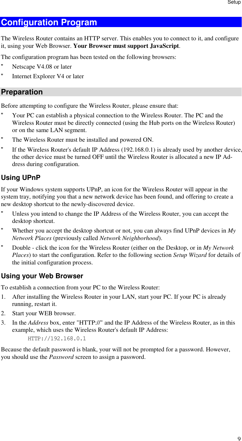 Setup 9 Configuration Program The Wireless Router contains an HTTP server. This enables you to connect to it, and configure it, using your Web Browser. Your Browser must support JavaScript.  The configuration program has been tested on the following browsers: &quot; Netscape V4.08 or later &quot; Internet Explorer V4 or later Preparation Before attempting to configure the Wireless Router, please ensure that: &quot; Your PC can establish a physical connection to the Wireless Router. The PC and the Wireless Router must be directly connected (using the Hub ports on the Wireless Router) or on the same LAN segment. &quot; The Wireless Router must be installed and powered ON. &quot; If the Wireless Router&apos;s default IP Address (192.168.0.1) is already used by another device, the other device must be turned OFF until the Wireless Router is allocated a new IP Ad-dress during configuration. Using UPnP If your Windows system supports UPnP, an icon for the Wireless Router will appear in the system tray, notifying you that a new network device has been found, and offering to create a new desktop shortcut to the newly-discovered device. &quot; Unless you intend to change the IP Address of the Wireless Router, you can accept the desktop shortcut.  &quot; Whether you accept the desktop shortcut or not, you can always find UPnP devices in My Network Places (previously called Network Neighborhood). &quot; Double - click the icon for the Wireless Router (either on the Desktop, or in My Network Places) to start the configuration. Refer to the following section Setup Wizard for details of the initial configuration process. Using your Web Browser To establish a connection from your PC to the Wireless Router: 1. After installing the Wireless Router in your LAN, start your PC. If your PC is already running, restart it. 2. Start your WEB browser. 3. In the Address box, enter &quot;HTTP://&quot; and the IP Address of the Wireless Router, as in this example, which uses the Wireless Router&apos;s default IP Address: HTTP://192.168.0.1 Because the default password is blank, your will not be prompted for a password. However, you should use the Password screen to assign a password.   