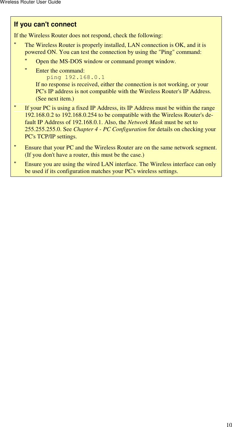 Wireless Router User Guide 10 If you can&apos;t connect If the Wireless Router does not respond, check the following: &quot; The Wireless Router is properly installed, LAN connection is OK, and it is powered ON. You can test the connection by using the &quot;Ping&quot; command: &quot; Open the MS-DOS window or command prompt window. &quot; Enter the command:    ping 192.168.0.1 If no response is received, either the connection is not working, or your PC&apos;s IP address is not compatible with the Wireless Router&apos;s IP Address. (See next item.) &quot; If your PC is using a fixed IP Address, its IP Address must be within the range 192.168.0.2 to 192.168.0.254 to be compatible with the Wireless Router&apos;s de-fault IP Address of 192.168.0.1. Also, the Network Mask must be set to 255.255.255.0. See Chapter 4 - PC Configuration for details on checking your PC&apos;s TCP/IP settings. &quot; Ensure that your PC and the Wireless Router are on the same network segment. (If you don&apos;t have a router, this must be the case.)  &quot; Ensure you are using the wired LAN interface. The Wireless interface can only be used if its configuration matches your PC&apos;s wireless settings.  