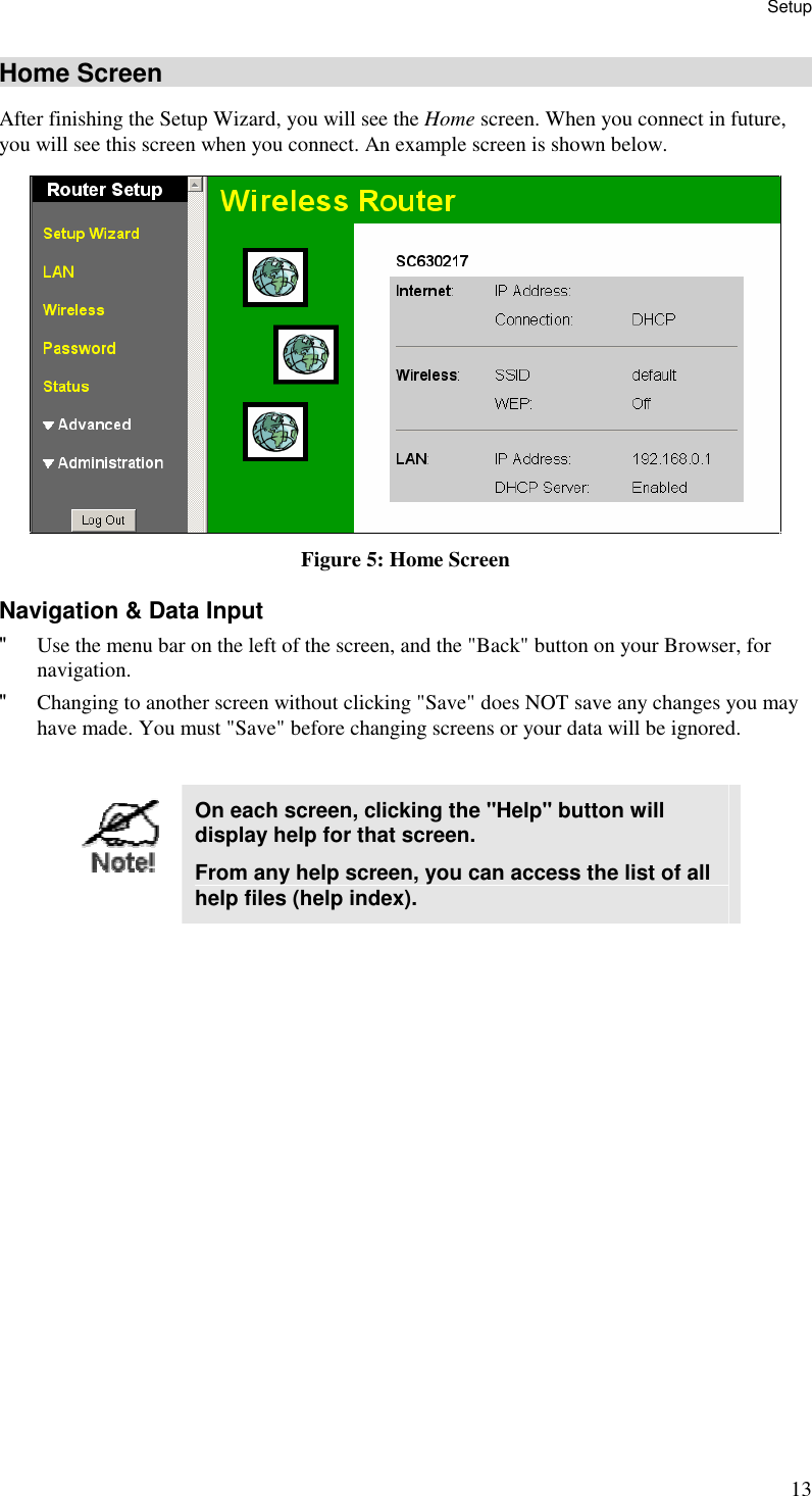 Setup 13 Home Screen After finishing the Setup Wizard, you will see the Home screen. When you connect in future, you will see this screen when you connect. An example screen is shown below.  Figure 5: Home Screen Navigation &amp; Data Input &quot; Use the menu bar on the left of the screen, and the &quot;Back&quot; button on your Browser, for navigation. &quot; Changing to another screen without clicking &quot;Save&quot; does NOT save any changes you may have made. You must &quot;Save&quot; before changing screens or your data will be ignored.   On each screen, clicking the &quot;Help&quot; button will display help for that screen. From any help screen, you can access the list of all help files (help index).  