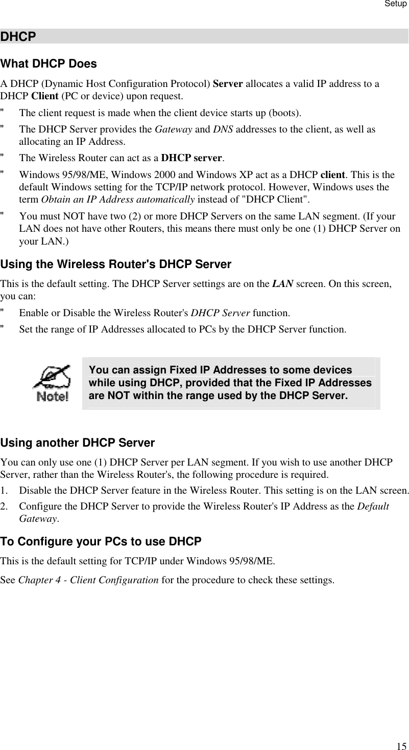 Setup 15 DHCP What DHCP Does A DHCP (Dynamic Host Configuration Protocol) Server allocates a valid IP address to a DHCP Client (PC or device) upon request. &quot; The client request is made when the client device starts up (boots). &quot; The DHCP Server provides the Gateway and DNS addresses to the client, as well as allocating an IP Address. &quot; The Wireless Router can act as a DHCP server. &quot; Windows 95/98/ME, Windows 2000 and Windows XP act as a DHCP client. This is the default Windows setting for the TCP/IP network protocol. However, Windows uses the term Obtain an IP Address automatically instead of &quot;DHCP Client&quot;. &quot; You must NOT have two (2) or more DHCP Servers on the same LAN segment. (If your LAN does not have other Routers, this means there must only be one (1) DHCP Server on your LAN.) Using the Wireless Router&apos;s DHCP Server This is the default setting. The DHCP Server settings are on the LAN screen. On this screen, you can: &quot; Enable or Disable the Wireless Router&apos;s DHCP Server function. &quot; Set the range of IP Addresses allocated to PCs by the DHCP Server function.   You can assign Fixed IP Addresses to some devices while using DHCP, provided that the Fixed IP Addresses are NOT within the range used by the DHCP Server.  Using another DHCP Server You can only use one (1) DHCP Server per LAN segment. If you wish to use another DHCP Server, rather than the Wireless Router&apos;s, the following procedure is required. 1. Disable the DHCP Server feature in the Wireless Router. This setting is on the LAN screen. 2. Configure the DHCP Server to provide the Wireless Router&apos;s IP Address as the Default Gateway. To Configure your PCs to use DHCP This is the default setting for TCP/IP under Windows 95/98/ME.  See Chapter 4 - Client Configuration for the procedure to check these settings.   