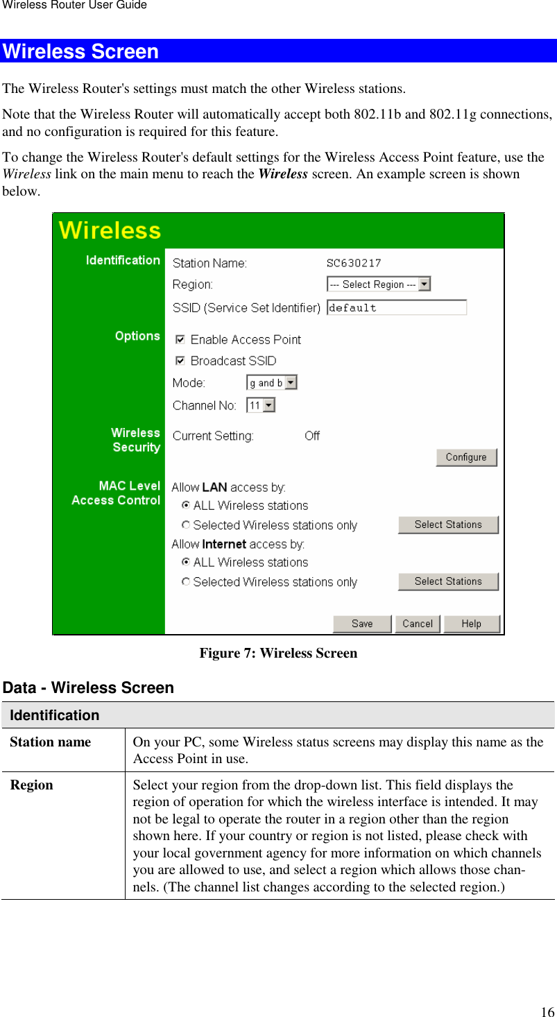 Wireless Router User Guide 16 Wireless Screen The Wireless Router&apos;s settings must match the other Wireless stations.  Note that the Wireless Router will automatically accept both 802.11b and 802.11g connections, and no configuration is required for this feature. To change the Wireless Router&apos;s default settings for the Wireless Access Point feature, use the Wireless link on the main menu to reach the Wireless screen. An example screen is shown below.  Figure 7: Wireless Screen Data - Wireless Screen Identification Station name  On your PC, some Wireless status screens may display this name as the Access Point in use. Region  Select your region from the drop-down list. This field displays the region of operation for which the wireless interface is intended. It may not be legal to operate the router in a region other than the region shown here. If your country or region is not listed, please check with your local government agency for more information on which channels you are allowed to use, and select a region which allows those chan-nels. (The channel list changes according to the selected region.) 