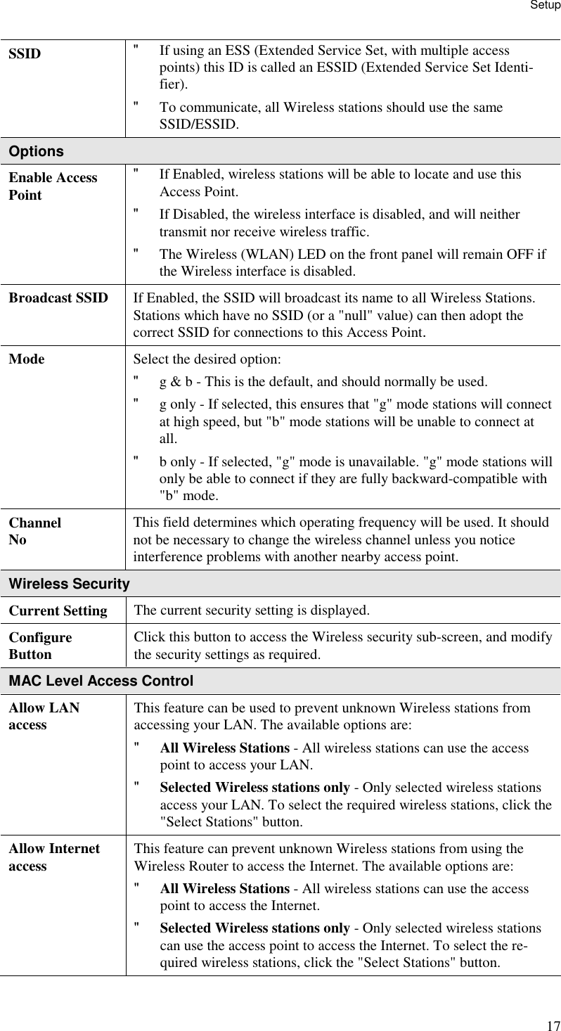 Setup 17 SSID  &quot; If using an ESS (Extended Service Set, with multiple access points) this ID is called an ESSID (Extended Service Set Identi-fier). &quot; To communicate, all Wireless stations should use the same SSID/ESSID. Options Enable Access Point &quot; If Enabled, wireless stations will be able to locate and use this Access Point.  &quot; If Disabled, the wireless interface is disabled, and will neither transmit nor receive wireless traffic.  &quot; The Wireless (WLAN) LED on the front panel will remain OFF if the Wireless interface is disabled.  Broadcast SSID  If Enabled, the SSID will broadcast its name to all Wireless Stations. Stations which have no SSID (or a &quot;null&quot; value) can then adopt the correct SSID for connections to this Access Point. Mode  Select the desired option:  &quot; g &amp; b - This is the default, and should normally be used.  &quot; g only - If selected, this ensures that &quot;g&quot; mode stations will connect at high speed, but &quot;b&quot; mode stations will be unable to connect at all.  &quot; b only - If selected, &quot;g&quot; mode is unavailable. &quot;g&quot; mode stations will only be able to connect if they are fully backward-compatible with &quot;b&quot; mode.  Channel No  This field determines which operating frequency will be used. It should not be necessary to change the wireless channel unless you notice interference problems with another nearby access point. Wireless Security Current Setting  The current security setting is displayed. Configure  Button  Click this button to access the Wireless security sub-screen, and modify the security settings as required. MAC Level Access Control Allow LAN access  This feature can be used to prevent unknown Wireless stations from accessing your LAN. The available options are: &quot; All Wireless Stations - All wireless stations can use the access point to access your LAN.  &quot; Selected Wireless stations only - Only selected wireless stations access your LAN. To select the required wireless stations, click the &quot;Select Stations&quot; button.  Allow Internet access  This feature can prevent unknown Wireless stations from using the Wireless Router to access the Internet. The available options are: &quot; All Wireless Stations - All wireless stations can use the access point to access the Internet.  &quot; Selected Wireless stations only - Only selected wireless stations can use the access point to access the Internet. To select the re-quired wireless stations, click the &quot;Select Stations&quot; button.  