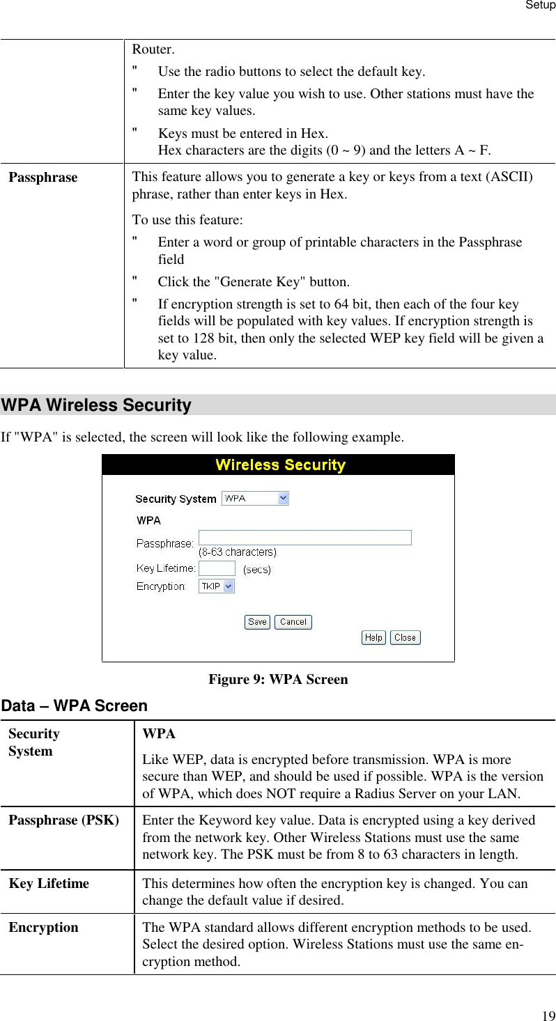 Setup 19 Router. &quot; Use the radio buttons to select the default key.  &quot; Enter the key value you wish to use. Other stations must have the same key values.  &quot; Keys must be entered in Hex.  Hex characters are the digits (0 ~ 9) and the letters A ~ F.  Passphrase  This feature allows you to generate a key or keys from a text (ASCII) phrase, rather than enter keys in Hex. To use this feature: &quot; Enter a word or group of printable characters in the Passphrase field &quot; Click the &quot;Generate Key&quot; button. &quot; If encryption strength is set to 64 bit, then each of the four key fields will be populated with key values. If encryption strength is set to 128 bit, then only the selected WEP key field will be given a key value.  WPA Wireless Security If &quot;WPA&quot; is selected, the screen will look like the following example.  Figure 9: WPA Screen Data – WPA Screen Security System  WPA Like WEP, data is encrypted before transmission. WPA is more secure than WEP, and should be used if possible. WPA is the version of WPA, which does NOT require a Radius Server on your LAN. Passphrase (PSK)  Enter the Keyword key value. Data is encrypted using a key derived from the network key. Other Wireless Stations must use the same network key. The PSK must be from 8 to 63 characters in length. Key Lifetime  This determines how often the encryption key is changed. You can change the default value if desired. Encryption  The WPA standard allows different encryption methods to be used. Select the desired option. Wireless Stations must use the same en-cryption method. 