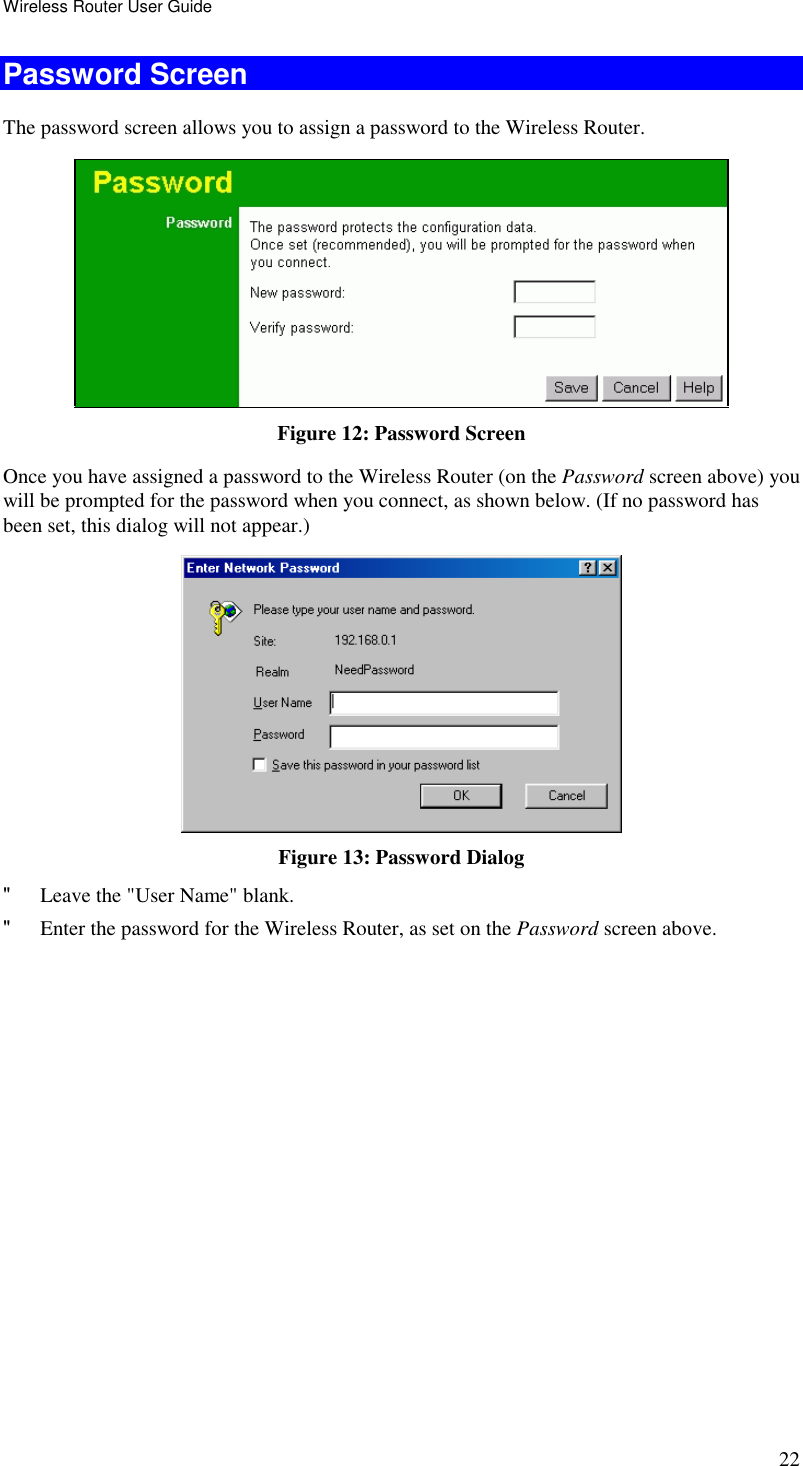 Wireless Router User Guide 22 Password Screen The password screen allows you to assign a password to the Wireless Router.  Figure 12: Password Screen Once you have assigned a password to the Wireless Router (on the Password screen above) you will be prompted for the password when you connect, as shown below. (If no password has been set, this dialog will not appear.)  Figure 13: Password Dialog &quot; Leave the &quot;User Name&quot; blank. &quot; Enter the password for the Wireless Router, as set on the Password screen above.  