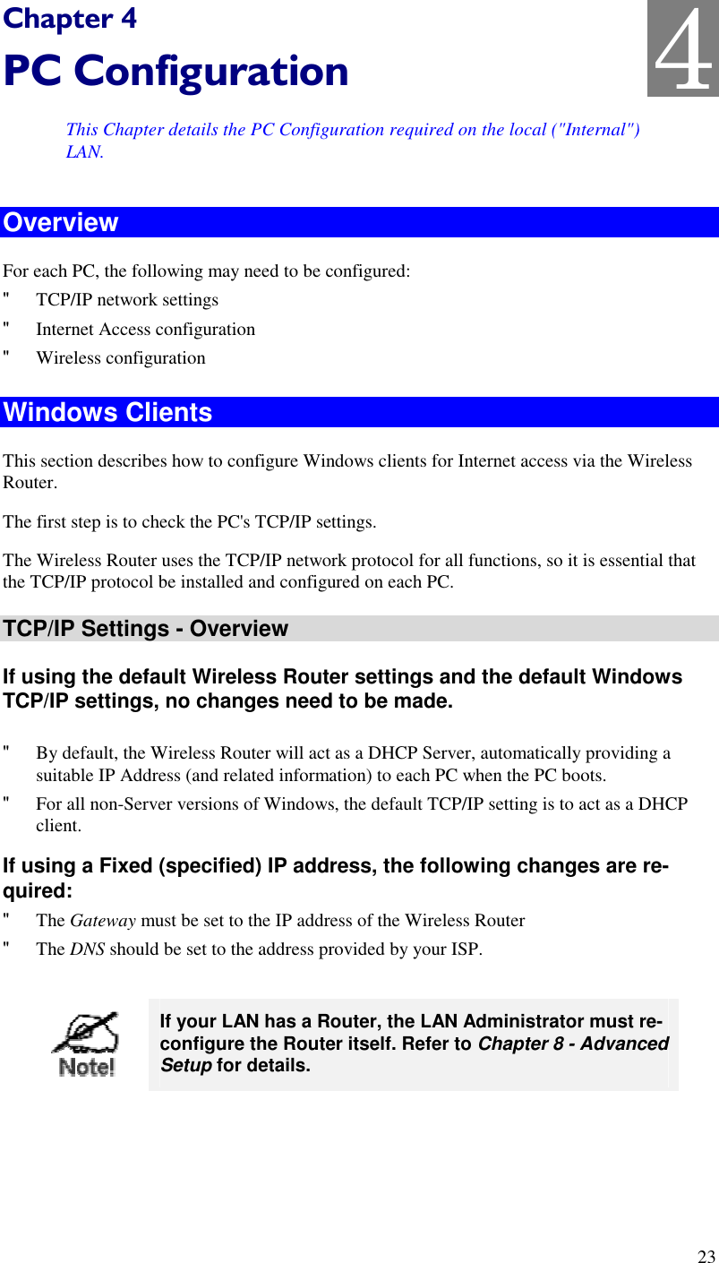  23 Chapter 4 PC Configuration This Chapter details the PC Configuration required on the local (&quot;Internal&quot;) LAN. Overview For each PC, the following may need to be configured: &quot; TCP/IP network settings &quot; Internet Access configuration &quot; Wireless configuration Windows Clients This section describes how to configure Windows clients for Internet access via the Wireless Router. The first step is to check the PC&apos;s TCP/IP settings.  The Wireless Router uses the TCP/IP network protocol for all functions, so it is essential that the TCP/IP protocol be installed and configured on each PC. TCP/IP Settings - Overview If using the default Wireless Router settings and the default Windows TCP/IP settings, no changes need to be made.  &quot; By default, the Wireless Router will act as a DHCP Server, automatically providing a suitable IP Address (and related information) to each PC when the PC boots. &quot; For all non-Server versions of Windows, the default TCP/IP setting is to act as a DHCP client. If using a Fixed (specified) IP address, the following changes are re-quired: &quot; The Gateway must be set to the IP address of the Wireless Router &quot; The DNS should be set to the address provided by your ISP.   If your LAN has a Router, the LAN Administrator must re-configure the Router itself. Refer to Chapter 8 - Advanced Setup for details.  4 