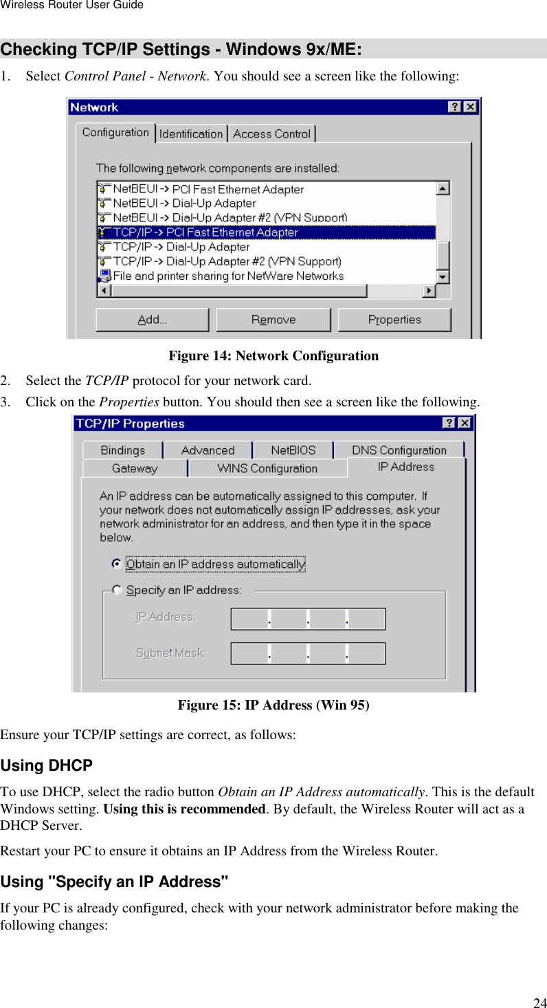 Wireless Router User Guide 24 Checking TCP/IP Settings - Windows 9x/ME: 1. Select Control Panel - Network. You should see a screen like the following:  Figure 14: Network Configuration 2. Select the TCP/IP protocol for your network card. 3. Click on the Properties button. You should then see a screen like the following.  Figure 15: IP Address (Win 95) Ensure your TCP/IP settings are correct, as follows: Using DHCP To use DHCP, select the radio button Obtain an IP Address automatically. This is the default Windows setting. Using this is recommended. By default, the Wireless Router will act as a DHCP Server. Restart your PC to ensure it obtains an IP Address from the Wireless Router. Using &quot;Specify an IP Address&quot; If your PC is already configured, check with your network administrator before making the following changes: 