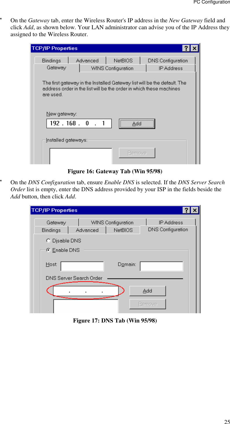 PC Configuration 25 &quot; On the Gateway tab, enter the Wireless Router&apos;s IP address in the New Gateway field and click Add, as shown below. Your LAN administrator can advise you of the IP Address they assigned to the Wireless Router.  Figure 16: Gateway Tab (Win 95/98) &quot; On the DNS Configuration tab, ensure Enable DNS is selected. If the DNS Server Search Order list is empty, enter the DNS address provided by your ISP in the fields beside the Add button, then click Add.  Figure 17: DNS Tab (Win 95/98)  