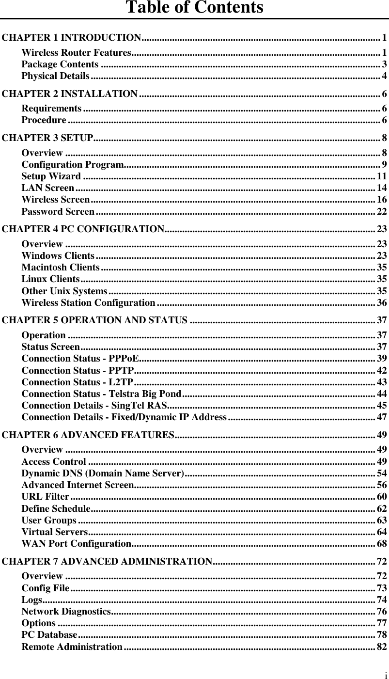  i Table of Contents CHAPTER 1 INTRODUCTION..............................................................................................1 Wireless Router Features..................................................................................................1 Package Contents ..............................................................................................................3 Physical Details..................................................................................................................4 CHAPTER 2 INSTALLATION...............................................................................................6 Requirements.....................................................................................................................6 Procedure...........................................................................................................................6 CHAPTER 3 SETUP.................................................................................................................8 Overview ............................................................................................................................8 Configuration Program.....................................................................................................9 Setup Wizard ...................................................................................................................11 LAN Screen......................................................................................................................14 Wireless Screen................................................................................................................16 Password Screen.............................................................................................................. 22 CHAPTER 4 PC CONFIGURATION...................................................................................23 Overview ..........................................................................................................................23 Windows Clients..............................................................................................................23 Macintosh Clients............................................................................................................ 35 Linux Clients.................................................................................................................... 35 Other Unix Systems.........................................................................................................35 Wireless Station Configuration......................................................................................36 CHAPTER 5 OPERATION AND STATUS .........................................................................37 Operation .........................................................................................................................37 Status Screen....................................................................................................................37 Connection Status - PPPoE.............................................................................................39 Connection Status - PPTP...............................................................................................42 Connection Status - L2TP............................................................................................... 43 Connection Status - Telstra Big Pond............................................................................44 Connection Details - SingTel RAS..................................................................................45 Connection Details - Fixed/Dynamic IP Address..........................................................47 CHAPTER 6 ADVANCED FEATURES...............................................................................49 Overview ..........................................................................................................................49 Access Control .................................................................................................................49 Dynamic DNS (Domain Name Server)...........................................................................54 Advanced Internet Screen...............................................................................................56 URL Filter........................................................................................................................60 Define Schedule................................................................................................................62 User Groups.....................................................................................................................63 Virtual Servers.................................................................................................................64 WAN Port Configuration................................................................................................68 CHAPTER 7 ADVANCED ADMINISTRATION................................................................72 Overview ..........................................................................................................................72 Config File........................................................................................................................73 Logs...................................................................................................................................74 Network Diagnostics........................................................................................................76 Options .............................................................................................................................77 PC Database..................................................................................................................... 78 Remote Administration...................................................................................................82 