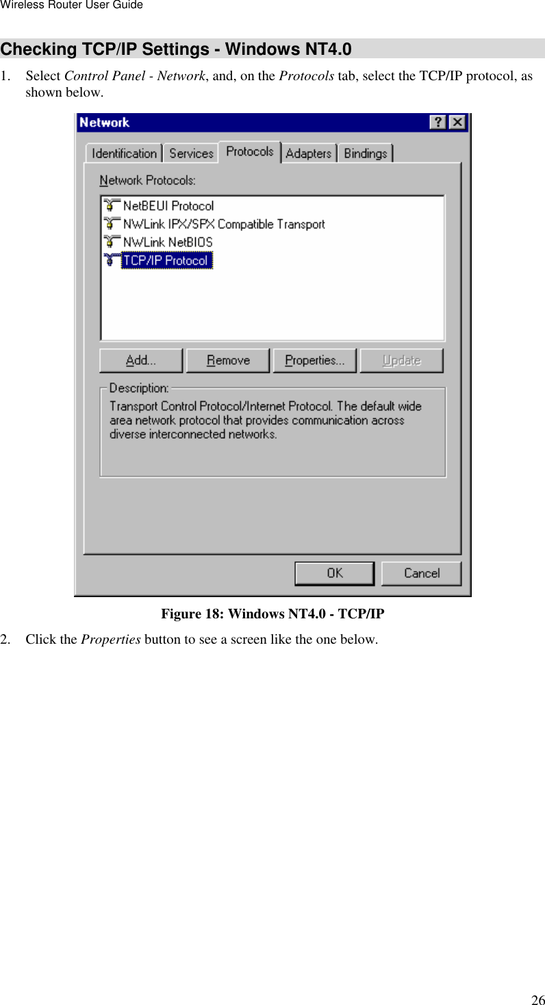 Wireless Router User Guide 26 Checking TCP/IP Settings - Windows NT4.0 1. Select Control Panel - Network, and, on the Protocols tab, select the TCP/IP protocol, as shown below.  Figure 18: Windows NT4.0 - TCP/IP 2. Click the Properties button to see a screen like the one below. 