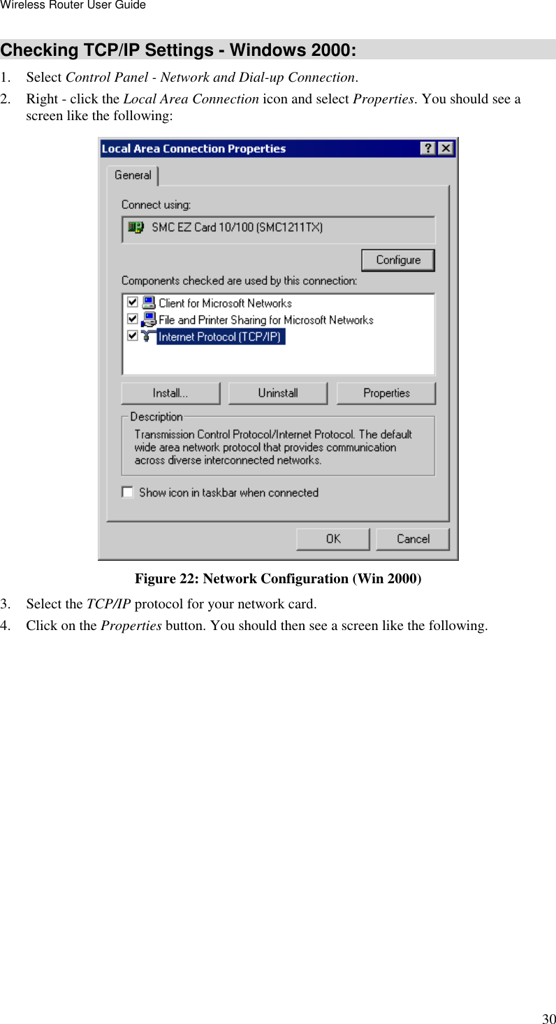 Wireless Router User Guide 30 Checking TCP/IP Settings - Windows 2000: 1. Select Control Panel - Network and Dial-up Connection. 2. Right - click the Local Area Connection icon and select Properties. You should see a screen like the following:  Figure 22: Network Configuration (Win 2000) 3. Select the TCP/IP protocol for your network card. 4. Click on the Properties button. You should then see a screen like the following. 