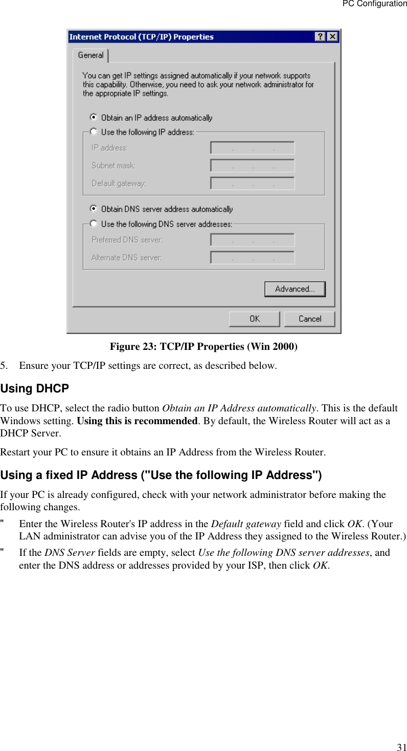 PC Configuration 31  Figure 23: TCP/IP Properties (Win 2000) 5. Ensure your TCP/IP settings are correct, as described below. Using DHCP To use DHCP, select the radio button Obtain an IP Address automatically. This is the default Windows setting. Using this is recommended. By default, the Wireless Router will act as a DHCP Server. Restart your PC to ensure it obtains an IP Address from the Wireless Router. Using a fixed IP Address (&quot;Use the following IP Address&quot;) If your PC is already configured, check with your network administrator before making the following changes. &quot; Enter the Wireless Router&apos;s IP address in the Default gateway field and click OK. (Your LAN administrator can advise you of the IP Address they assigned to the Wireless Router.) &quot; If the DNS Server fields are empty, select Use the following DNS server addresses, and enter the DNS address or addresses provided by your ISP, then click OK.  