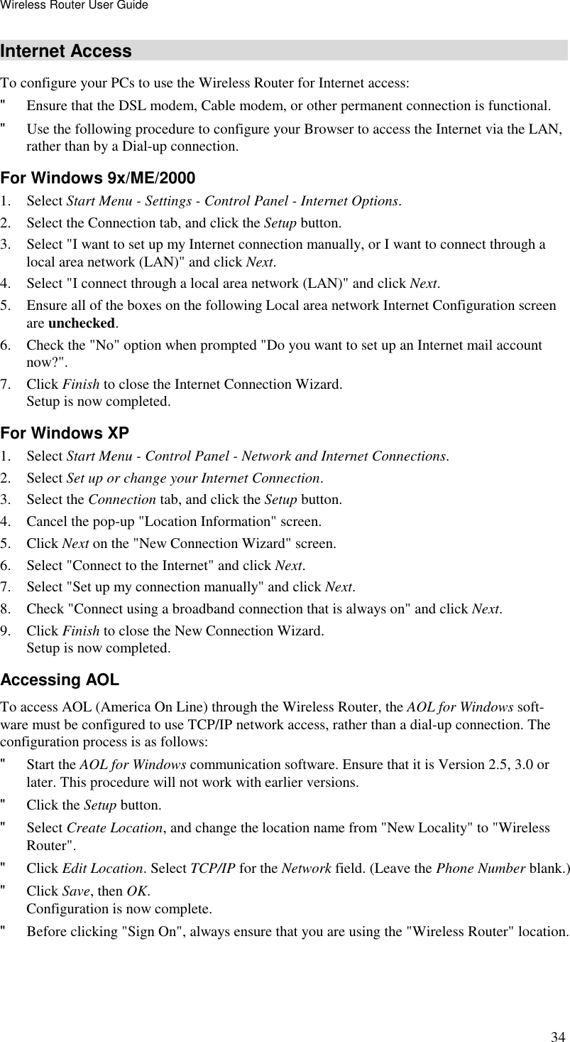 Wireless Router User Guide 34 Internet Access To configure your PCs to use the Wireless Router for Internet access: &quot; Ensure that the DSL modem, Cable modem, or other permanent connection is functional.  &quot; Use the following procedure to configure your Browser to access the Internet via the LAN, rather than by a Dial-up connection.  For Windows 9x/ME/2000 1. Select Start Menu - Settings - Control Panel - Internet Options.  2. Select the Connection tab, and click the Setup button. 3. Select &quot;I want to set up my Internet connection manually, or I want to connect through a local area network (LAN)&quot; and click Next. 4. Select &quot;I connect through a local area network (LAN)&quot; and click Next. 5. Ensure all of the boxes on the following Local area network Internet Configuration screen are unchecked. 6. Check the &quot;No&quot; option when prompted &quot;Do you want to set up an Internet mail account now?&quot;. 7. Click Finish to close the Internet Connection Wizard.  Setup is now completed. For Windows XP 1. Select Start Menu - Control Panel - Network and Internet Connections. 2. Select Set up or change your Internet Connection. 3. Select the Connection tab, and click the Setup button. 4. Cancel the pop-up &quot;Location Information&quot; screen. 5. Click Next on the &quot;New Connection Wizard&quot; screen. 6. Select &quot;Connect to the Internet&quot; and click Next. 7. Select &quot;Set up my connection manually&quot; and click Next. 8. Check &quot;Connect using a broadband connection that is always on&quot; and click Next. 9. Click Finish to close the New Connection Wizard. Setup is now completed. Accessing AOL To access AOL (America On Line) through the Wireless Router, the AOL for Windows soft-ware must be configured to use TCP/IP network access, rather than a dial-up connection. The configuration process is as follows: &quot; Start the AOL for Windows communication software. Ensure that it is Version 2.5, 3.0 or later. This procedure will not work with earlier versions. &quot; Click the Setup button. &quot; Select Create Location, and change the location name from &quot;New Locality&quot; to &quot;Wireless Router&quot;. &quot; Click Edit Location. Select TCP/IP for the Network field. (Leave the Phone Number blank.)  &quot; Click Save, then OK.  Configuration is now complete.  &quot; Before clicking &quot;Sign On&quot;, always ensure that you are using the &quot;Wireless Router&quot; location. 