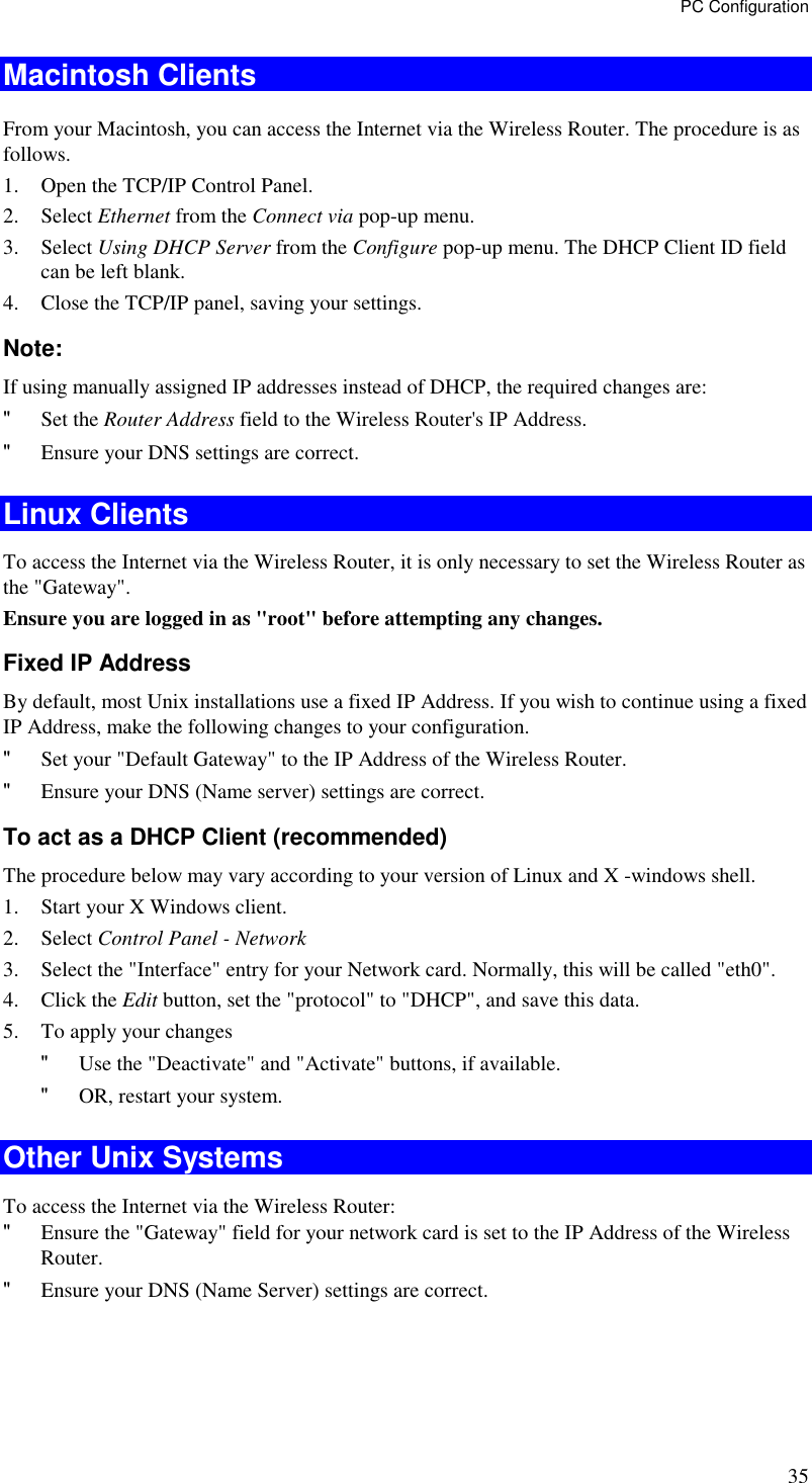 PC Configuration 35 Macintosh Clients From your Macintosh, you can access the Internet via the Wireless Router. The procedure is as follows. 1. Open the TCP/IP Control Panel.  2. Select Ethernet from the Connect via pop-up menu. 3. Select Using DHCP Server from the Configure pop-up menu. The DHCP Client ID field can be left blank. 4. Close the TCP/IP panel, saving your settings. Note: If using manually assigned IP addresses instead of DHCP, the required changes are: &quot; Set the Router Address field to the Wireless Router&apos;s IP Address. &quot; Ensure your DNS settings are correct. Linux Clients To access the Internet via the Wireless Router, it is only necessary to set the Wireless Router as the &quot;Gateway&quot;. Ensure you are logged in as &quot;root&quot; before attempting any changes. Fixed IP Address By default, most Unix installations use a fixed IP Address. If you wish to continue using a fixed IP Address, make the following changes to your configuration. &quot; Set your &quot;Default Gateway&quot; to the IP Address of the Wireless Router. &quot; Ensure your DNS (Name server) settings are correct. To act as a DHCP Client (recommended) The procedure below may vary according to your version of Linux and X -windows shell. 1. Start your X Windows client. 2. Select Control Panel - Network 3. Select the &quot;Interface&quot; entry for your Network card. Normally, this will be called &quot;eth0&quot;. 4. Click the Edit button, set the &quot;protocol&quot; to &quot;DHCP&quot;, and save this data.  5. To apply your changes &quot; Use the &quot;Deactivate&quot; and &quot;Activate&quot; buttons, if available. &quot; OR, restart your system. Other Unix Systems To access the Internet via the Wireless Router: &quot; Ensure the &quot;Gateway&quot; field for your network card is set to the IP Address of the Wireless Router. &quot; Ensure your DNS (Name Server) settings are correct. 