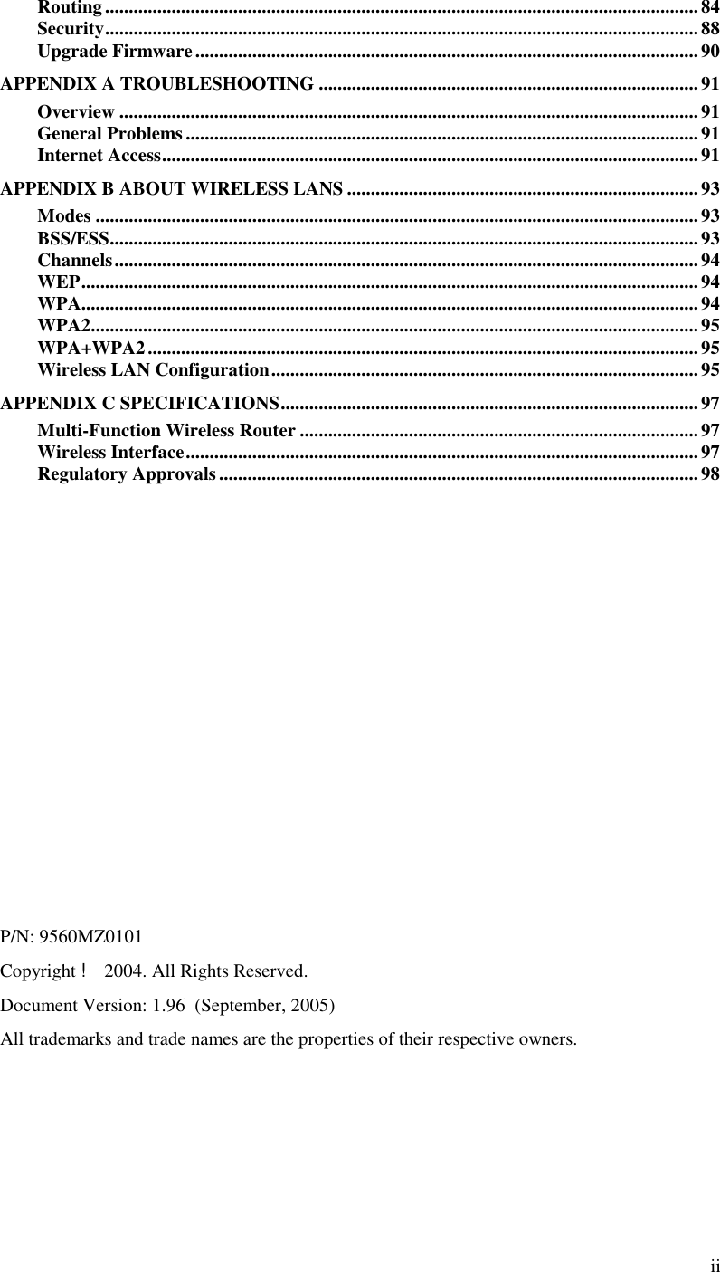  ii Routing.............................................................................................................................84 Security............................................................................................................................. 88 Upgrade Firmware..........................................................................................................90 APPENDIX A TROUBLESHOOTING ................................................................................91 Overview ..........................................................................................................................91 General Problems............................................................................................................91 Internet Access.................................................................................................................91 APPENDIX B ABOUT WIRELESS LANS ..........................................................................93 Modes ...............................................................................................................................93 BSS/ESS............................................................................................................................93 Channels...........................................................................................................................94 WEP..................................................................................................................................94 WPA..................................................................................................................................94 WPA2................................................................................................................................95 WPA+WPA2....................................................................................................................95 Wireless LAN Configuration..........................................................................................95 APPENDIX C SPECIFICATIONS........................................................................................97 Multi-Function Wireless Router .................................................................................... 97 Wireless Interface............................................................................................................97 Regulatory Approvals.....................................................................................................98              P/N: 9560MZ0101 Copyright ! 2004. All Rights Reserved. Document Version: 1.96  (September, 2005) All trademarks and trade names are the properties of their respective owners.  