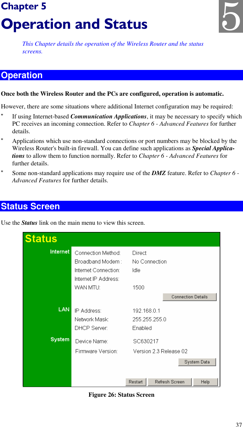  37 Chapter 5 Operation and Status This Chapter details the operation of the Wireless Router and the status screens. Operation Once both the Wireless Router and the PCs are configured, operation is automatic. However, there are some situations where additional Internet configuration may be required: &quot; If using Internet-based Communication Applications, it may be necessary to specify which PC receives an incoming connection. Refer to Chapter 6 - Advanced Features for further details. &quot; Applications which use non-standard connections or port numbers may be blocked by the Wireless Router&apos;s built-in firewall. You can define such applications as Special Applica-tions to allow them to function normally. Refer to Chapter 6 - Advanced Features for further details. &quot; Some non-standard applications may require use of the DMZ feature. Refer to Chapter 6 - Advanced Features for further details.  Status Screen Use the Status link on the main menu to view this screen.  Figure 26: Status Screen 5 