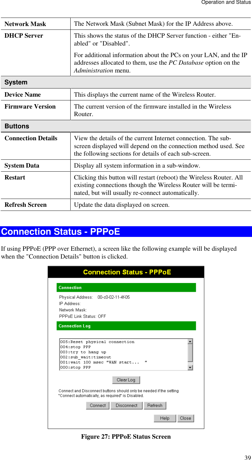 Operation and Status 39 Network Mask  The Network Mask (Subnet Mask) for the IP Address above. DHCP Server  This shows the status of the DHCP Server function - either &quot;En-abled&quot; or &quot;Disabled&quot;.  For additional information about the PCs on your LAN, and the IP addresses allocated to them, use the PC Database option on the Administration menu. System Device Name  This displays the current name of the Wireless Router. Firmware Version  The current version of the firmware installed in the Wireless Router. Buttons Connection Details  View the details of the current Internet connection. The sub-screen displayed will depend on the connection method used. See the following sections for details of each sub-screen. System Data  Display all system information in a sub-window. Restart  Clicking this button will restart (reboot) the Wireless Router. All existing connections though the Wireless Router will be termi-nated, but will usually re-connect automatically. Refresh Screen  Update the data displayed on screen.  Connection Status - PPPoE If using PPPoE (PPP over Ethernet), a screen like the following example will be displayed when the &quot;Connection Details&quot; button is clicked.  Figure 27: PPPoE Status Screen 