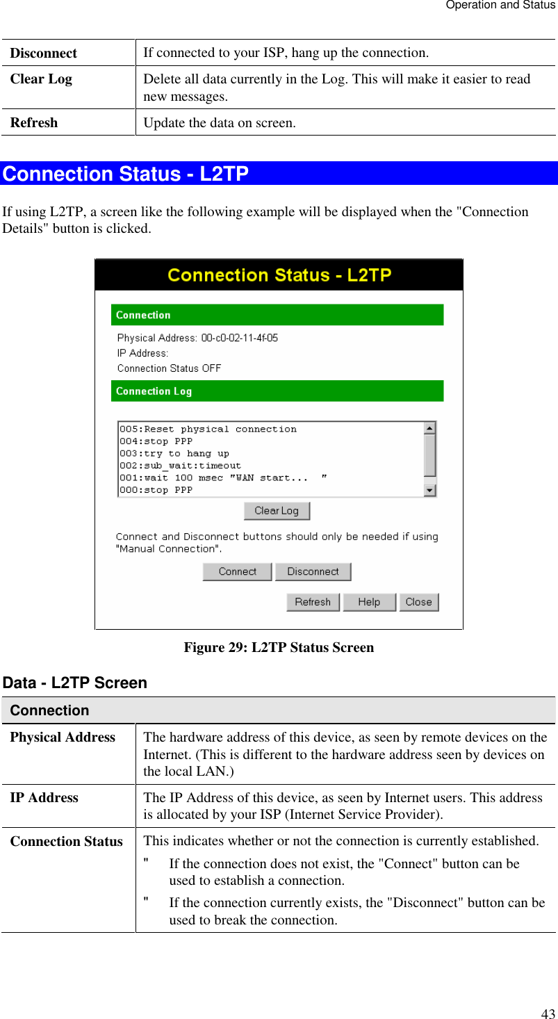 Operation and Status 43 Disconnect  If connected to your ISP, hang up the connection. Clear Log  Delete all data currently in the Log. This will make it easier to read new messages. Refresh  Update the data on screen.  Connection Status - L2TP If using L2TP, a screen like the following example will be displayed when the &quot;Connection Details&quot; button is clicked.  Figure 29: L2TP Status Screen Data - L2TP Screen Connection Physical Address  The hardware address of this device, as seen by remote devices on the Internet. (This is different to the hardware address seen by devices on the local LAN.) IP Address  The IP Address of this device, as seen by Internet users. This address is allocated by your ISP (Internet Service Provider). Connection Status This indicates whether or not the connection is currently established. &quot; If the connection does not exist, the &quot;Connect&quot; button can be used to establish a connection. &quot; If the connection currently exists, the &quot;Disconnect&quot; button can be used to break the connection. 