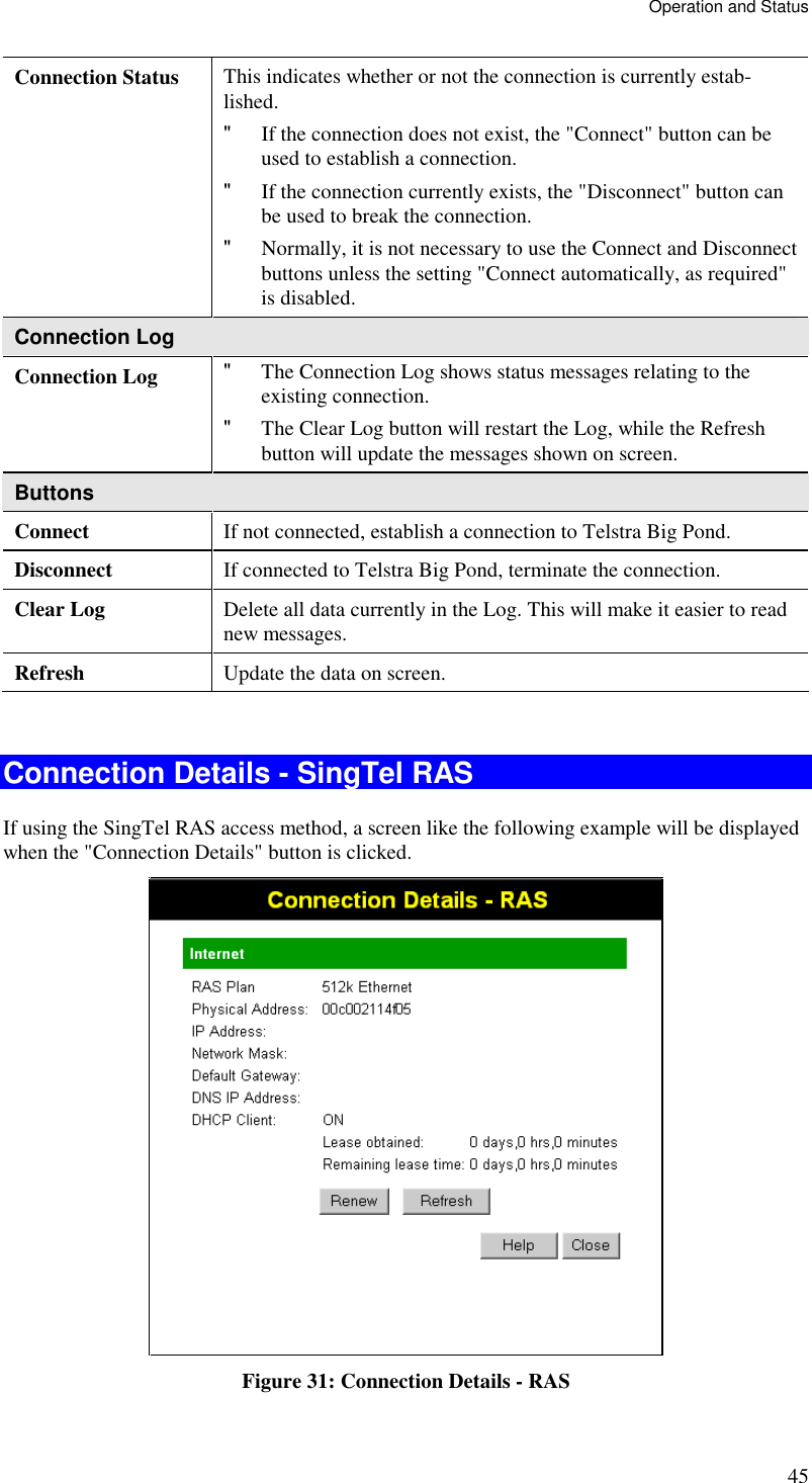 Operation and Status 45 Connection Status  This indicates whether or not the connection is currently estab-lished. &quot; If the connection does not exist, the &quot;Connect&quot; button can be used to establish a connection.  &quot; If the connection currently exists, the &quot;Disconnect&quot; button can be used to break the connection.  &quot; Normally, it is not necessary to use the Connect and Disconnect buttons unless the setting &quot;Connect automatically, as required&quot; is disabled. Connection Log Connection Log  &quot; The Connection Log shows status messages relating to the existing connection.  &quot; The Clear Log button will restart the Log, while the Refresh button will update the messages shown on screen. Buttons Connect  If not connected, establish a connection to Telstra Big Pond. Disconnect  If connected to Telstra Big Pond, terminate the connection. Clear Log  Delete all data currently in the Log. This will make it easier to read new messages. Refresh  Update the data on screen.  Connection Details - SingTel RAS If using the SingTel RAS access method, a screen like the following example will be displayed when the &quot;Connection Details&quot; button is clicked.  Figure 31: Connection Details - RAS 